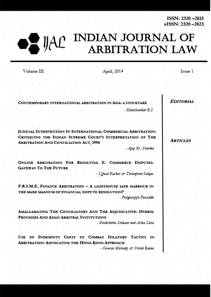 handle is hein.journals/ijal3 and id is 1 raw text is: 


                                    ISSN: 2320 -2815
                                    eISSN: 2320 -2823


INDIAN JOURNAL OF


      ARBITRATION LAW


April 2014


Issue 1


CONTEM PORARY IN TERNATIONAL ARBITRATION IN ASIA: A STOCKTAKE
                                         -H HnnkrKS,




JUDICIAL INTERVENTION IN INTERNATIONAL COMMERCIAL ARBITRATION:
CRITIQUING THE INDIAN SUPREME COURT'S INTERPRETATiON OF THE
ARBITRATION AND CONCILIATION ACT, 1996
                                          - Ap, Kr Saws


ONLINE ARBITRATION FOR RESOLVING E- COMMERCE DispuTES:
GATEWAY TO THE FUTURE
                               - UpalKarkee c.~ T ansipwt Sa~ufi


P.R.,M.E. FINANCE ARBITRATION - A LIGHTHOUSE SAFE HLARBOUR IN
THE MARE MAGNLM OP FINANCIAL DISPUTE RESOLUTION?



AMALGAMATING THE CONCILIATORY AND THE ADJUDICATIVE: HYBRID
PROCESSES AND ASIAN ALRBITRAL INSTITUTIONS



USE  OF INDEMNITY COSTS TO COMBAT  DILATORY TACTICS IN
ARBITRATION: ADVOCATING THE HONG KONG APPROACH


EITORL








AlflTLIES


1 olu-e III


