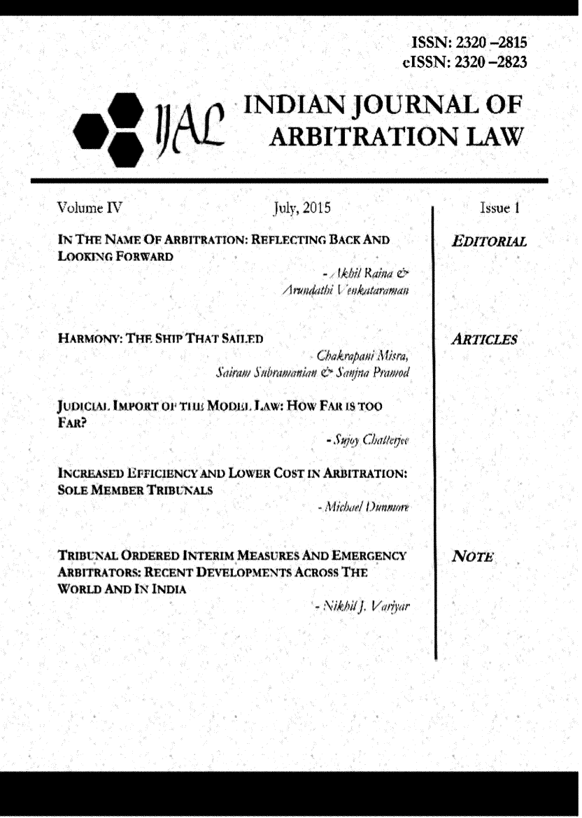 handle is hein.journals/ijal4 and id is 1 raw text is: 

                                             ISSN: 2320 -2815
                                             clSSN: 2320 -2823


                        INDIAN JOURNAL OF

                           ARBITRATION LAW



Volume IV                   uly, 2015                Issue t

IN THv NAmE OF ARBITRATION: REFLECTING BACK AND   EDITORL4L
LooxiNG. FORWARD
                                  - Abil Raina



H ARMONY: TH sHIP THAT SnA IYD                     R TICLES
                                 C.Aropaf VAtr
                      Saiaii 4tat ~S4#ina Ptm iod

 u m ci  I  mT a  (o rTmE Mo)o. LAw: How FAR its oo
 FAR?
                                  - SM;py Chat i

INC'RfASEI I'ATICIIINCY AN) LOWI'R COST IN AUiiTRATION:
  SOLEMEBRf TRIM UNALS



TRIBNA~L ORDERED INTERIM MEASURES AND EMERGENCY   Nm
AnlTRATORS: RECENT DEVELOPMENTS AcRoss THE
WVORLD AND IN INDIA
                                 - M i/ /IJ Vdrar


