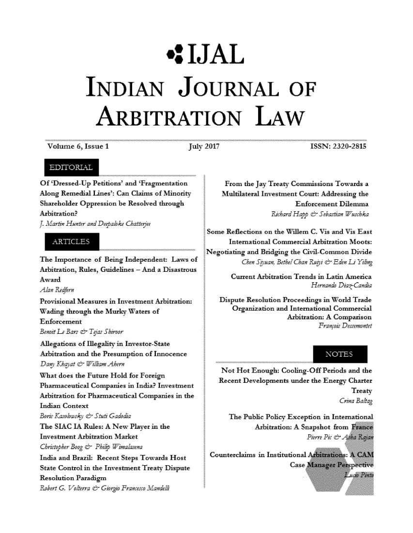 handle is hein.journals/ijal6 and id is 1 raw text is: 






                     4 IJAL



INDIAN JOURNAL OF



   ARBITRATION LAW


Volume  6. Issue 1


July 2017


ISSN: 2320-281


Of Dressed-Up Petitions' and 'Fragmentation
Along Remedial Lines': Can Claims of Minority
Shareholder Oppression he Resolved through
Arbitration?
w.sri  Htr  adD    bkC Chterb


The Importance of Being Independent: Law-s of
Arbitration Rules, Guidelines - And a Disastrous
Award


Provisional Measures in Lnvestment Arbitration:
Wading through the Murky Waters of
Enforcement


Allegations of Illegality in Investor-State
Arbitration and the Presumption of Innocence


What does the Future Hold for Foreign
Pharmaceutical Companies in India? Investment
Arbitration for Pharmaceutical Companies in the
Indian Context


The SIAC IA Rules: A Ne- Plaver in the
Investment Arbitration Market


India and Brazil: Recent Steps Towards Host
State Control in the Investment Treaty Dispute
Resolution Paradigm
    No½l - ~in Mo ~o2Cad


     From the Jay Treaty Commissions Towards a
     Multilateral Investment Court: Addressing the
                       Enforcement Dilemana
                  ihard Hqqp c SeasWa 1scka

Some Reflections on the Willem C. Vis and Vis East
      International Commercial Arbitration Moots:
Negotiating and Bridging the Civil-Common Diide


      Current Arbitration Trends in Latin America
                           Hrnn Diar-C

   Dispute Resolution Proceedings in World Trade
       Organization and International Commercial
                     Arbitration: A Comparison


   Not Hot Enough: Cooling-Off Periods and the
   Recent Developments under the Energy Charter
                                     Treanty


     The Public Policy Exception in International
            Arbitration: A Snapshot from France



Counterclaims in Institutional Arbitrations: A CAl
                     Case 'lanager Persvective



