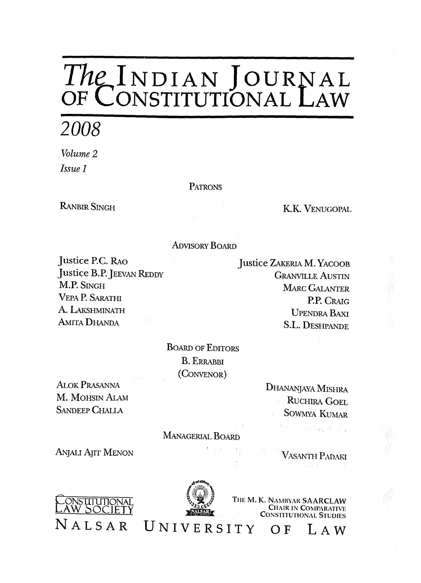 handle is hein.journals/ijcl2 and id is 1 raw text is: 





The INDIAN JOUF

OF CONSTITUTIONAL


2008

Volume 2
Issue 1


PNIrRONS


RANBIR SINGH


K.K. VENUGOPAL


ADVISORY BOARD


Justice P.C. RAo
Justice B.P.JEEVAN REDDY
M.P. SINGH
VEPA P. SARATHI
A. LAKSHMINATH
AMITA DHANDA


Justice ZAKERLu M. YAcOOB
      GRANVILLE AUSTIN
        MARc GALANTER
            P.P. CRAIG
         UPENDRA BAxI
         S.L. DESHPANDE


BOARD OF EDITORS
   B. ERRABBI
   (CONVENOR)


ALOK PRASANNA
M. MOHSIN ALAM
SANDEEP CHALLA


DHANANJAYA MISHRA
    RUCHIRA GOEL
    SOWYA KuN1,R


MANAGERIAL BOARD


ANJALI Ajrr MENON


VASNri Pi DA


-ONSTE-lONAL
LAW   OCETY
NALSAR


UNIVERS


Tite M. K. NANIBYAR SAARCLAW
       CHAIR IN COIMPARATINTv
       CONSTITUTIONAL STUDIES
ITY OF LAW


AL



