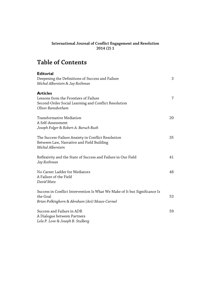 handle is hein.journals/ijconfer2 and id is 1 raw text is: 








        International Journal of Conflict Engagement and Resolution
                                2014 (2) 1


Table of Contents

Editorial
Deepening the Definitions of Success and Failure                       3
Michal Alberstein & Jay Rothman

Articles
Lessons from the Frontiers of Failure                                  7
Second-Order Social Learning and Conflict Resolution
Oliver Ramsbotham

Transformative Mediation                                              20
A Self-Assessment
Joseph Folger & Robert A. Baruch Bush

The Success-Failure Anxiety in Conflict Resolution                    35
Between Law, Narrative and Field Building
Michal Alberstein

Reflexivity and the State of Success and Failure in Our Field         41
Jay Rothman

No Career Ladder for Mediators                                        48
A Failure of the Field
David Matz

Success in Conflict Intervention Is What We Make of It but Significance Is
the Goal                                                              53
Brian Polkinghorn & Abraham (Avi) Mozes-Carmel

Success and Failure in ADR                                            59
A Dialogue between Partners
Lela P. Love & Joseph B. Stulberg


