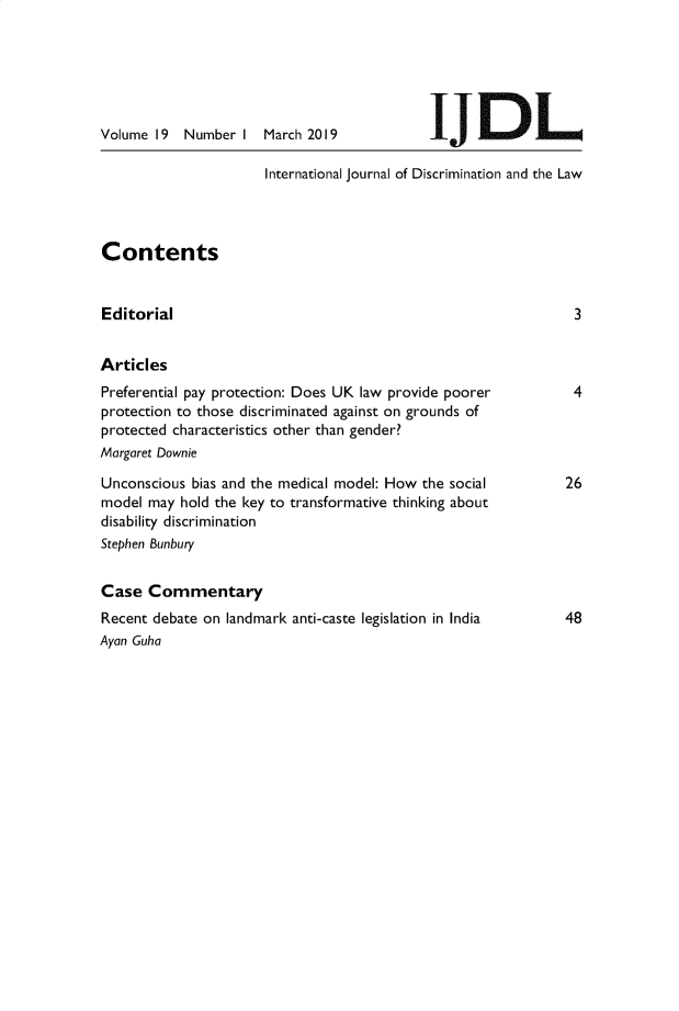 handle is hein.journals/ijdisclw19 and id is 1 raw text is: 






Volume 19  Number  I


March 2019


JL


International journal of Discrimination and the Law


Contents


Editorial


3


Articles
Preferential pay protection: Does UK law provide poorer
protection to those discriminated against on grounds of
protected characteristics other than gender?
Margaret Downie

Unconscious bias and the medical model: How the social
model may  hold the key to transformative thinking about
disability discrimination
Stephen Bunbury


Case  Commentary
Recent debate on landmark anti-caste legislation in India
Ayan Guha


4


26


48


