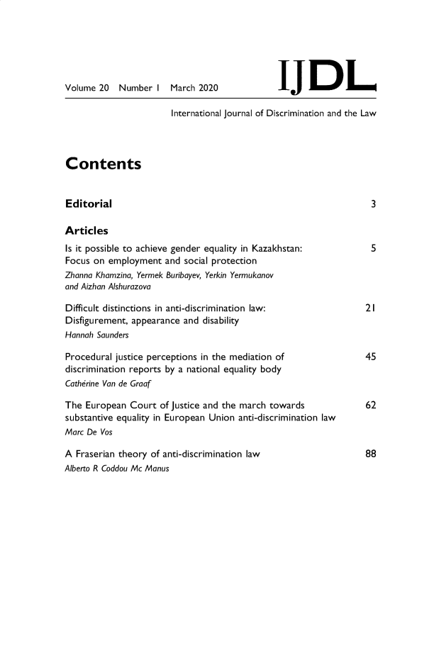 handle is hein.journals/ijdisclw20 and id is 1 raw text is: 






Volume 20   Number  I


March 2020


JJDL


International Journal of Discrimination and the Law


Contents


Editorial

Articles


Is it possible to achieve gender equality in Kazakhstan:
Focus on  employment  and social protection
Zhanna Khamzina, Yermek Buribayev, Yerkin Yermukanov
and Aizhan Alshurazova

Difficult distinctions in anti-discrimination law:
Disfigurement, appearance and disability
Hannah Saunders

Procedural justice perceptions in the mediation of
discrimination reports by a national equality body
Catherine Van de Graaf

The  European Court  of Justice and the march towards
substantive equality in European Union anti-discrimination law
Marc De Vos


3


5


21


45


62


88


A  Fraserian theory of anti-discrimination law
Alberto R Coddou Mc Manus


