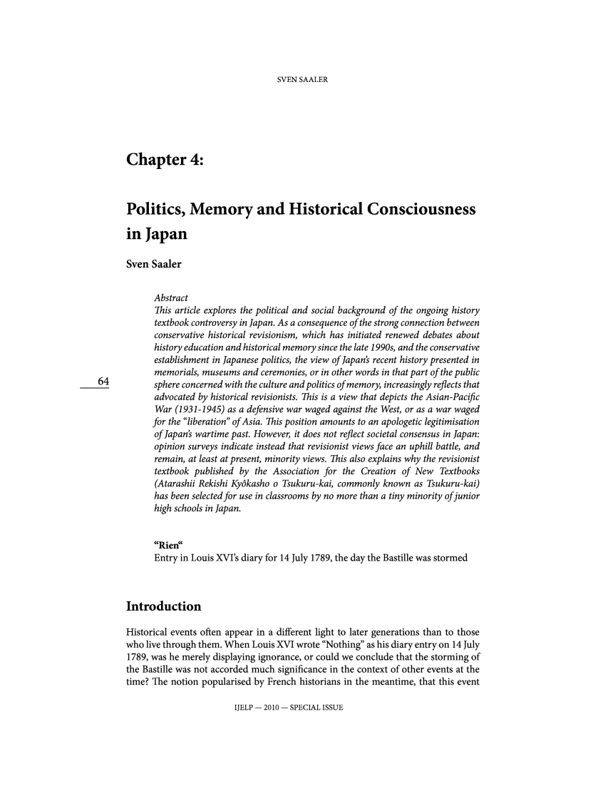 handle is hein.journals/ijelp2010 and id is 64 raw text is: SVEN SAALER

Chapter 4:
Politics, Memory and Historical Consciousness
in Japan
Sven Saaler
Abstract
This article explores the political and social background of the ongoing history
textbook controversy in Japan. As a consequence of the strong connection between
conservative historical revisionism, which has initiated renewed debates about
history education and historical memory since the late 1990s, and the conservative
establishment in Japanese politics, the view of Japan's recent history presented in
memorials, museums and ceremonies, or in other words in that part of the public
64           sphere concerned with the culture and politics of memory, increasingly reflects that
advocated by historical revisionists. This is a view that depicts the Asian-Pacific
War (1931-1945) as a defensive war waged against the West, or as a war waged
for the liberation of Asia. This position amounts to an apologetic legitimisation
of Japan's wartime past. However, it does not reflect societal consensus in Japan:
opinion surveys indicate instead that revisionist views face an uphill battle, and
remain, at least at present, minority views. This also explains why the revisionist
textbook published by the Association for the Creation of New Textbooks
(Atarashii Rekishi Ky6kasho o Tsukuru-kai, commonly known as Tsukuru-kai)
has been selected for use in classrooms by no more than a tiny minority of junior
high schools in Japan.
Rien
Entry in Louis XVI's diary for 14 July 1789, the day the Bastille was stormed
Introduction
Historical events often appear in a different light to later generations than to those
who live through them. When Louis XVI wrote Nothing as his diary entry on 14 July
1789, was he merely displaying ignorance, or could we conclude that the storming of
the Bastille was not accorded much significance in the context of other events at the
time? The notion popularised by French historians in the meantime, that this event

IJELP - 2010 - SPECIAL ISSUE


