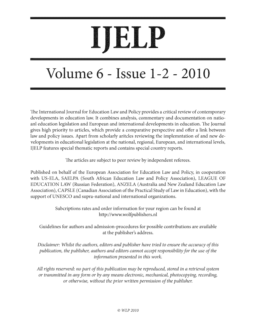 handle is hein.journals/ijelp6 and id is 1 raw text is: IJELP

Volume 6 - Issue 1-2 - 2010

The International Journal for Education Law and Policy provides a critical review of contemporary
developments in education law. It combines analysis, commentary and documentation on natio-
anl education legislation and European and international developments in education. The Journal
gives high priority to articles, which provide a comparative perspective and offer a link between
law and policy issues. Apart from scholarly aritcles reviewing the implemntation of and new de-
velopments in educational legislation at the national, regional, European, and international levels,
IJELP features special thematic reports and contains special country reports.
The articles are subject to peer review by independent referees.
Published on behalf of the European Association for Education Law and Policy, in cooperation
with US-ELA, SAELPA (South African Education Law and Policy Association), LEAGUE OF
EDUCATION LAW (Russian Federation), ANZELA (Australia and New Zealand Education Law
Association), CAPSLE (Canadian Association of the Practical Study of Law in Education), with the
support of UNESCO and supra-national and international organizations.
Subcriptions rates and order information for your region can be found at
http://www.wolfpublishers.nl
Guidelines for authors and admission-procedures for possible contributions are available
at the publisher's address.
Disclaimer: Whilst the authors, editors and publisher have tried to ensure the accuracy of this
publication, the publisher, authors and editors cannot accept responsibility for the use of the
information presented in this work.
All rights reserverd: no part of this publication may be reproduced, stored in a retrieval system
or transmitted in any form or by any means electronic, mechanical, photocopying, recording,
or otherwise, without the prior written permission of the publisher.

© WLP 2010


