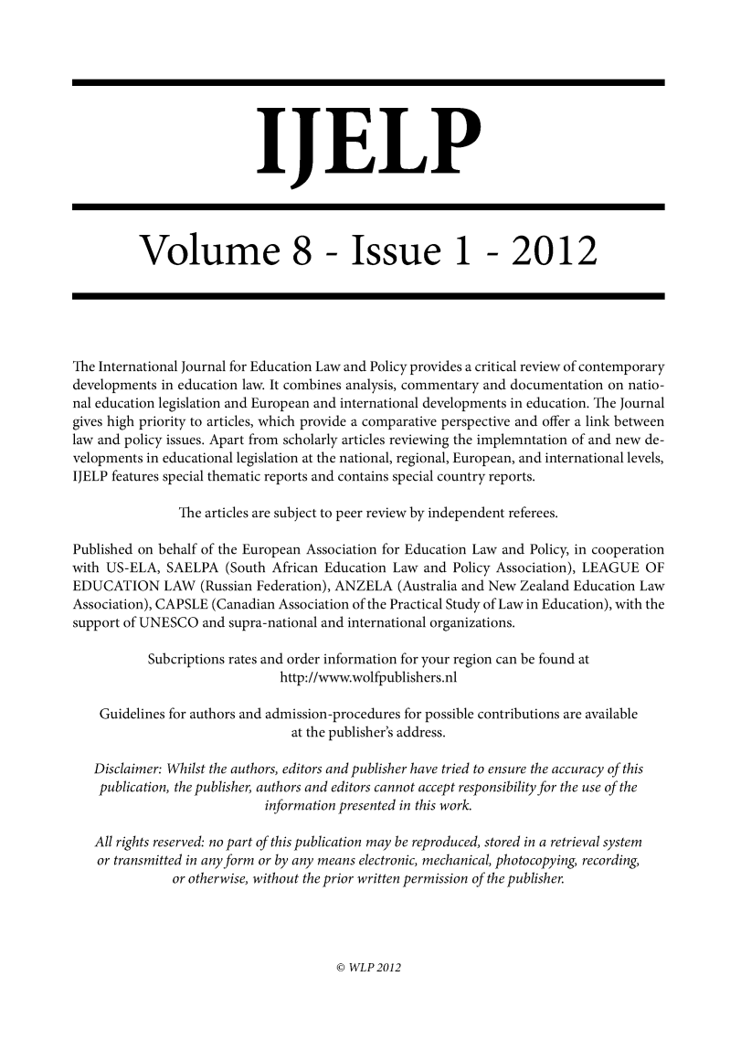 handle is hein.journals/ijelp8 and id is 1 raw text is: IJELP
Volume 8 - Issue 1 - 2012
The International Journal for Education Law and Policy provides a critical review of contemporary
developments in education law. It combines analysis, commentary and documentation on natio-
nal education legislation and European and international developments in education. The Journal
gives high priority to articles, which provide a comparative perspective and offer a link between
law and policy issues. Apart from scholarly articles reviewing the implemntation of and new de-
velopments in educational legislation at the national, regional, European, and international levels,
IJELP features special thematic reports and contains special country reports.
The articles are subject to peer review by independent referees.
Published on behalf of the European Association for Education Law and Policy, in cooperation
with US-ELA, SAELPA (South African Education Law and Policy Association), LEAGUE OF
EDUCATION LAW (Russian Federation), ANZELA (Australia and New Zealand Education Law
Association), CAPSLE (Canadian Association of the Practical Study of Law in Education), with the
support of UNESCO and supra-national and international organizations.
Subcriptions rates and order information for your region can be found at
http://www.wolfpublishers.nl
Guidelines for authors and admission-procedures for possible contributions are available
at the publisher's address.
Disclaimer: Whilst the authors, editors and publisher have tried to ensure the accuracy of this
publication, the publisher, authors and editors cannot accept responsibility for the use of the
information presented in this work.
All rights reserved: no part of this publication may be reproduced, stored in a retrieval system
or transmitted in any form or by any means electronic, mechanical, photocopying, recording,
or otherwise, without the prior written permission of the publisher.

@ WLP 2012


