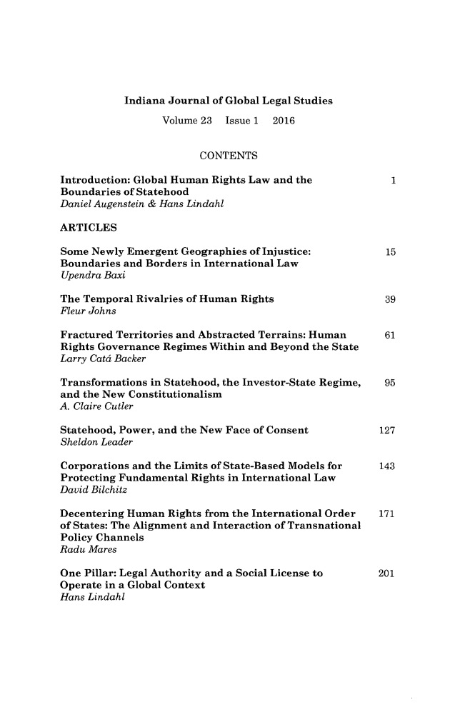 handle is hein.journals/ijgls23 and id is 1 raw text is: 







Indiana Journal of Global Legal Studies


                  Volume 23 Issue 1  2016


                        CONTENTS

Introduction: Global Human Rights Law and the         1
Boundaries of Statehood
Daniel Augenstein & Hans Lindahl

ARTICLES

Some Newly Emergent Geographies of Injustice:           15
Boundaries and Borders in International Law
Upendra Baxi

The Temporal Rivalries of Human Rights                  39
Fleur Johns

Fractured Territories and Abstracted Terrains: Human  61
Rights Governance Regimes Within and Beyond the State
Larry Catdt Backer

Transformations in Statehood, the Investor-State Regime, 95
and the New Constitutionalism
A. Claire Cutler

Statehood, Power, and the New Face of Consent          127
Sheldon Leader

Corporations and the Limits of State-Based Models for  143
Protecting Fundamental Rights in International Law
David Bilchitz

Decentering Human Rights from the International Order  171
of States: The Alignment and Interaction of Transnational
Policy Channels
Radu Mares

One Pillar: Legal Authority and a Social License to  201
Operate in a Global Context
Hans Lindahl


