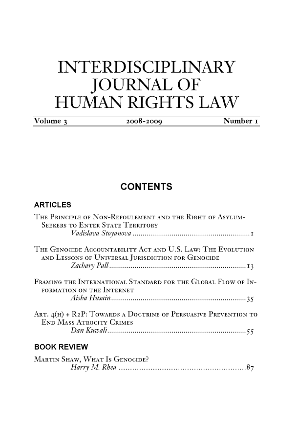 handle is hein.journals/ijhrl3 and id is 1 raw text is: INTERDISCIPLINARY
JOURNAL OF
HUMAN RIGHTS LAW
Volume 3                2oo8-2009                Number i
CONTENTS
ARTICLES
THE PRINCIPLE OF NON-REFOULEMENT AND THE RIGHT OF ASYLUM-
SEEKERS TO ENTER STATE TERRITORY
Vadislava  Stoyanova  ............................................................ i
THE GENOCIDE ACCOUNTABILITY ACT AND U.S. LAW: THE EVOLUTION
AND LESSONS OF UNIVERSAL JURISDICTION FOR GENOCIDE
Zachary  Pall ................................................................   13
FRAMING THE INTERNATIONAL STANDARD FOR THE GLOBAL FLOW OF IN-
FORMATION ON THE INTERNET
A isha  H usain  ................................................................  35
ART. 4(H) + R2P: TOWARDS A DOCTRINE OF PERSUASIVE PREVENTION TO
END MASS ATROCITY CRIMES
D an  K uw ali ....................................................................... 55
BOOK REVIEW
MARTIN SHAW, WHAT IS GENOCIDE?
H arry  M . Rhea  ...................................................   87


