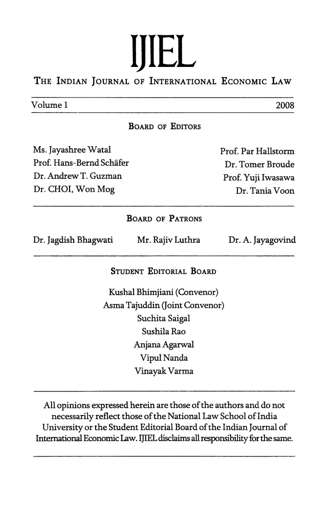 handle is hein.journals/ijiel1 and id is 1 raw text is: 




                     hIL
THE  INDIAN  JOURNAL  OF  INTERNATIONAL  ECONOMIc LAW


Volume 1


2008


                     BOARD  OF EDITORS

Ms. Jayashree Watal                      Prof. Par Hallstorm
Prof. Hans-Bernd Schafer                  Dr. Tomer Broude
Dr. Andrew T. Guzman                      Prof. Yuji Iwasawa
Dr. CHOI, Won Mog                            Dr. Tania Voon


                     BOARD OF PATRONS

Dr. Jagdish Bhagwati   Mr. Rajiv Luthra    Dr. A. Jayagovind


  STUDENT EDITORIAL BOARD

  Kushal Bhimjiani (Convenor)
Asma Tajuddin (Joint Convenor)
        Suchita Saigal
        Sushila Rao
        Anjana Agarwal
        Vipul Nanda
        Vinayak Varma


  All opinions expressed herein are those of the authors and do not
    necessarily reflect those of the National Law School of India
 University or the Student Editorial Board of the Indian Journal of
International Economic Law. IJIEL disclaims all responsibility for the same.


