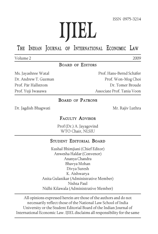 handle is hein.journals/ijiel2 and id is 1 raw text is: 


                                                ISSN 0975-3214





 THE   INDIAN  JOURNAL   OF  INTERNATIONAL   EcONOMIc LAW

Volume 2                                                  2009
                      BOARD  OF  EDITORS

Ms. Jayashree Watal                      Prof. Hans-Bernd Schafer
Dr. Andrew T. Guzman                        Prof. Won-Mog Choi
Prof. Par Hallstrom                            Dr. Tomer Broude
Prof. Yuji Iwasawa                      Associate Prof. Tania Voon

                      BOARD  OF PATRONS
Dr. Jagdish Bhagwati                            Mr. Rajiv Luthra

                      FACULTY   ADVISOR
                      Prof (Dr.) A. Jayagovind
                      WTO   Chair, NLSIU

                  STUDENT  EDITORIAL  BOARD
                  Kushal Bhimjiani (Chief Editor)
                  Anwesha  Haldar (Convenor)
                        Ananya Chandra
                        Bhavya Mohan
                          Divya Suresh
                          K. Aishwarya
             Anita Gulanikar (Administrative Member)
                          Nishta Paul
              Nidhi Kilawala (Administrative Member)

     All opinions expressed herein are those of the authors and do not
     necessarily reflect those of the National Law School of India
     University or the Student Editorial Board of the Indian Journal of
 International Economic Law. IJIEL disclaims all responsibility for the same


