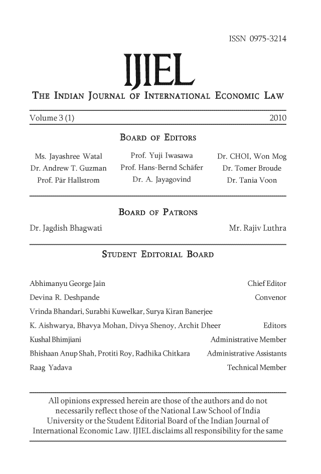 handle is hein.journals/ijiel3 and id is 1 raw text is: 


ISSN 0975-3214


                       IJIEL
 THE  INDIAN   JOURNAL   OF  INTERNATIONAL ECONOMIc LAW

Volume 3 (1)                                                2010

                       BOARD  OF  EDITORS

 Ms. Jayashree Watal     Prof. Yuji Iwasawa    Dr. CHOI, Won Mog
 Dr. Andrew T. Guzman  Prof. Hans-Bernd Schafer Dr. Tomer Broude
 Prof. Par Hallstrom      Dr. A. Jayagovind      Dr. Tania Voon


                      BOARD   OF PATRONS
Dr. Jagdish Bhagwati                              Mr. Rajiv Luthra


                  STUDENT   EDITORIAL  BOARD


Abhimanyu George Jain                                 Chief Editor
Devina R. Deshpande                                     Convenor
Vrinda Bhandari, Surabhi Kuwelkar, Surya Kiran Banerjee
K. Aishwarya, Bhavya Mohan, Divya Shenoy, Archit Dheer    Editors
Kushal Bhimjiani                             Administrative Member
Bhishaan Anup Shah, Protiti Roy, Radhika Chitkara  Administrative Assistants
Raag Yadava                                      Technical Member



     All opinions expressed herein are those of the authors and do not
     necessarily reflect those of the National Law School of India
     University or the Student Editorial Board of the Indian Journal of
 International Economic Law. IJIEL disclaims all responsibility for the same


