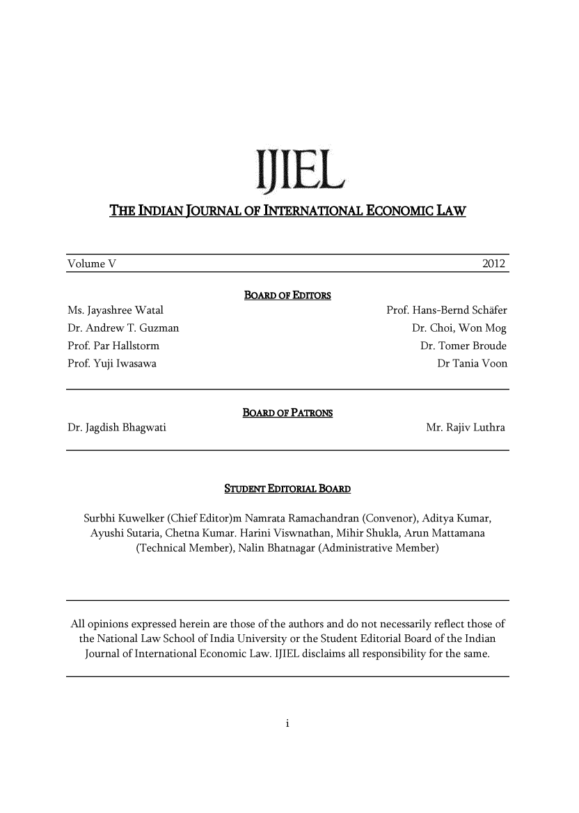 handle is hein.journals/ijiel5 and id is 1 raw text is: 













                                    UEL

       THE  INDIAN   JOURNAL   OF INTERNATIONAL ECONOMIC LAW



Volume V                                                                2012

                               BOARD OF EDrrons
Ms. Jayashree Watal                                     Prof. Hans-Bernd Schafer
Dr. Andrew T. Guzman                                        Dr. Choi, Won Mog
Prof Par Hallstorm                                            Dr. Tomer Broude
Prof Yuji Iwasawa                                               Dr Tania Voon



                               BoARD OF PATRONS
Dr. Jagdish Bhagwati                                           Mr. Rajiv Luthra


STUDENT EDrrORIAL BoARD


Surbhi Kuwelker (Chief Editor)m Namrata Ramachandran (Convenor), Aditya Kumar,
Ayushi Sutaria, Chetna Kumar. Harini Viswnathan, Mihir Shukla, Arun Mattamana
         (Technical Member), Nalin Bhatnagar (Administrative Member)


All opinions expressed herein are those of the authors and do not necessarily reflect those of
  the National Law School of India University or the Student Editorial Board of the Indian
  Journal of International Economic Law. IJIEL disclaims all responsibility for the same.


i


