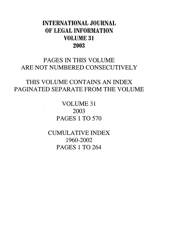 handle is hein.journals/ijli31 and id is 1 raw text is: INTERNATIONAL JOURNAL
OF LEGAL INFORMATION
VOLUME 31
2003
PAGES IN THIS VOLUME
ARE NOT NUMBERED CONSECUTIVELY
THIS VOLUME CONTAINS AN INDEX
PAGINATED SEPARATE FROM THE VOLUME
VOLUME 31
2003
PAGES 1 TO 570
CUMULATIVE INDEX
1960-2002
PAGES 1 TO 264


