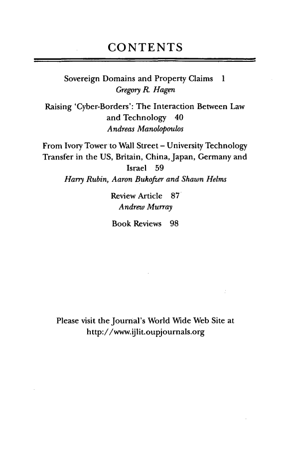handle is hein.journals/ijlit11 and id is 1 raw text is: CONTENTS
Sovereign Domains and Property Claims 1
Gregory R. Hagen
Raising 'Cyber-Borders': The Interaction Between Law
and Technology 40
Andreas Manolopoulos
From Ivory Tower to Wall Street - University Technology
Transfer in the US, Britain, China, Japan, Germany and
Israel 59
Harry Rubin, Aaron Bukofzer and Shawn Helms
Review Article 87
Andrew Murray
Book Reviews 98
Please visit the Journal's World Wide Web Site at
http://www.ijlit.oupjournals.org


