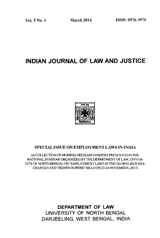 handle is hein.journals/ijlj5 and id is 1 raw text is: 


ISSN: 0976-3570


INDIAN JOURNAL OF LAW AND JUSTICE


    SPECIAL ISSUE ON EMPLOYMENT LAWS IN INDIA
  (A COLLECTION OF MODIFIED RESEARCH PAPERS PRESENTED IN THE
  NATIONAL SEMINAR ORGANIZED BY THE DEPARTM ENT OF LAW, UNI VER-
SITY OF NORTH BENGAL ON EMPLOYMENT LAWS IN THE GLOB ALISED ERA:
   CHANGES AND TRENDS IN INDIA HELD ON 23-24 NOVEMBER, 2013)







             DEPARTMENT OF LAW
        UNIVERSITY OF NORTH BENGAL
        DARJEELING, WEST BENGAL, INDIA


Vol. 5 No, I


March 2014


