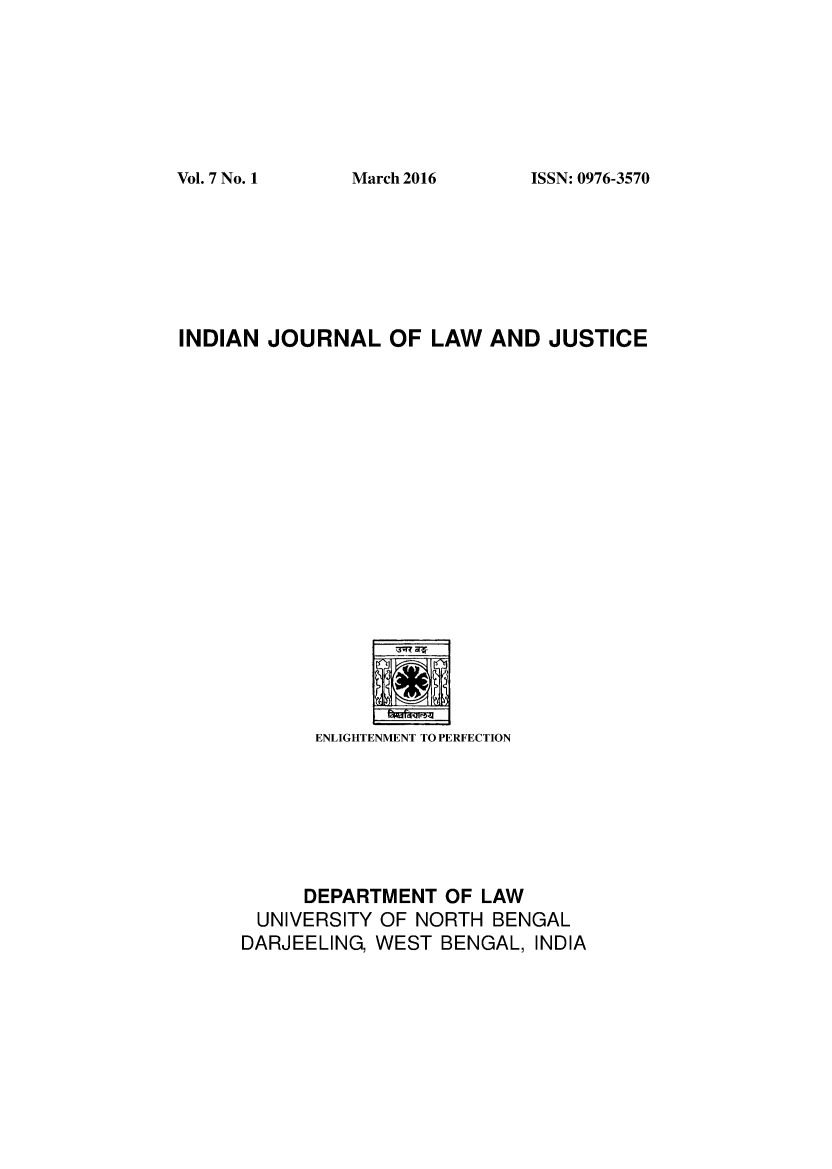 handle is hein.journals/ijlj7 and id is 1 raw text is: 







ISSN: 0976-3570


INDIAN JOURNAL OF LAW AND JUSTICE


      ENLIGHTENMENT TO PERFECTION







      DEPARTMENT OF LAW
 UNIVERSITY OF NORTH BENGAL
DARJEELING, WEST BENGAL, INDIA


Vol. 7 No. I


March 2016


