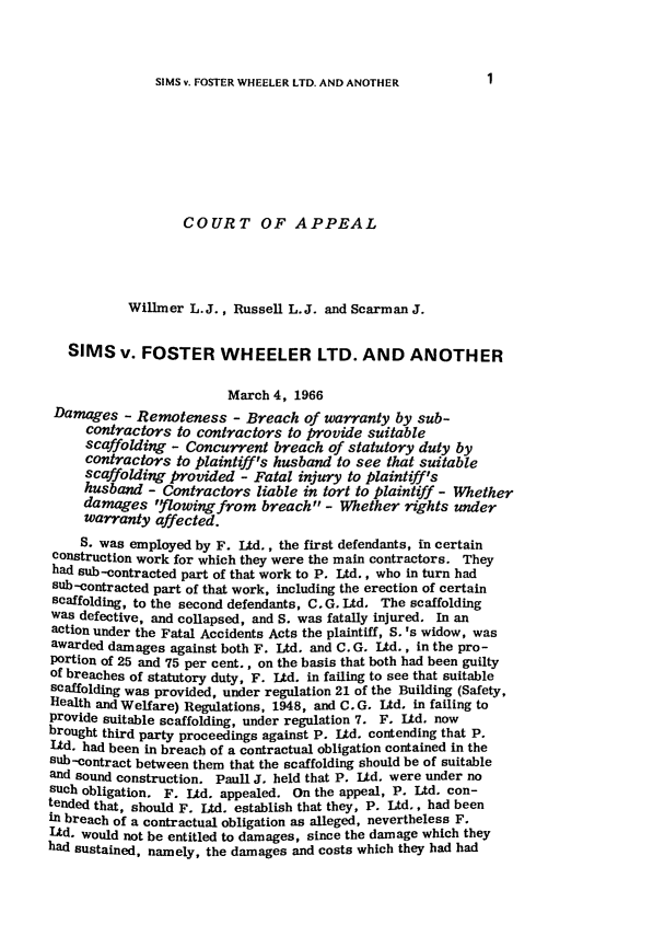 handle is hein.journals/ijlm1 and id is 1 raw text is: SIMS v. FOSTER WHEELER LTD. AND ANOTHER

COURT OF APPEAL
Willmer L.J., Russell L.J. and Scarman J.
SIMS v. FOSTER WHEELER LTD. AND ANOTHER
March 4, 1966
Damages - Remoteness - Breach of warranty by sub-
contractors to contractors to provide suitable
scaffolding - Concurrent breach of statutory duty by
contractors to plaintiff's husband to see that suitable
scaffolding provided - Fatal injury to plaintiff's
husband - Contractors liable in tort to plaintiff - Whether
damages 'flowing from breach - Whether rights under
warranty affected.
S. was employed by F. Ltd., the first defendants, in certain
construction work for which they were the main contractors. They
had sub-contracted part of that work to P. Ltd., who in turn had
sub-contracted part of that work, including the erection of certain
scaffolding, to the second defendants, C. G. Ltd. The scaffolding
was defective, and collapsed, and S. was fatally injured. In an
action under the Fatal Accidents Acts the plaintiff, S. 's widow, was
awarded damages against both F. Ltd. and C. G. Ltd., in the pro-
Portion of 25 and 75 per cent., on the basis that both had been guilty
of breaches of statutory duty, F. Ltd. in failing to see that suitable
scaffolding was provided, under regulation 21 of the Building (Safety,
Health and Welfare) Regulations, 1948, and C. G. Ltd, in failing to
provide suitable scaffolding, under regulation 7. F, Ltd. now
brought third party proceedings against P. Ltd. contending that P.
Ltd. had been in breach of a contractual obligation contained in the
sub-contract between them that the scaffolding should be of suitable
and sound construction. Paull J. held that P. Ltd. were under no
such obligation. F. Ltd. appealed. On the appeal, P. Ltd. con-
tended that, should F. Ltd. establish that they, P. Ltd., had been
in breach of a contractual obligation as alleged, nevertheless F.
Ltd. would not be entitled to damages, since the damage which they
had sustained, namely, the damages and costs which they had had

1


