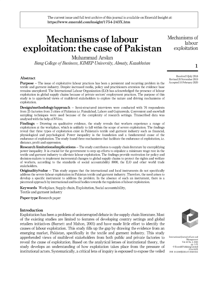 handle is hein.journals/ijlm62 and id is 1 raw text is: The current issue and full text archive of this journal is available on Emerald Insight at:
https://www.emerald.com/insight/1754-243X.htm

Mechanisms of labour
exploitation: the case of Pakistan
Muhammad Arslan
Bang College of Business, KIMEP University, Almaty, Kazakhstan
Abstract
Purpose - The issue of exploitative labour practices has been a persistent and recurring problem in the
textile and garment industry. Despite increased media, policy and practitioners attention the evidence base
remains unexplored. The International Labour Organization (ILO) has acknowledged the presence of labour
exploitation in global supply chains because of private sectors' employment practices. The purpose of this
study is to apprehend views of multilevel stakeholders to explore the nature and driving mechanisms of
exploitation.
Design/methodology/approach - Semi-structured interviews were conducted with 76 respondents
from 25 factories from 3 cities of Pakistan i.e. Faisalabad, Lahore and Gujranwala. Convenient and snowball
sampling techniques were used because of the complexity of research settings. Transcribed data was
analysed with the help of NVivo.
Findings - Drawing on qualitative evidence, the study reveals that workers experience a range of
exploitation at the workplace, which is unlikely to fall within the scope of severe exploitation. The findings
reveal that three types of exploitation exist in Pakistan's textile and garment industry such as financial,
physiological and psychological. Power inequality is the foundation and a fundamental cause of the
endurance of exploitation. The study found three mechanisms that facilitate the endurance of exploitation, i.e.
distance, profit and oppression.
Research limitations/implications - The study contributes to supply chain literature by exemplifying
power inequality. It is crucial for the government to step up efforts to stipulate a minimum wage rate in the
textile and garment industry to alleviate labour exploitation. The findings provide motivation for policy and
decision-makers to implement incremental changes to global supply chains to protect the rights and welfare
of workers, according to the standards of social accountability 8000, the ILO and other world trade
stakeholders.
Originality/value - This study argues that the international and local instruments do not specifically
address the severe labour exploitation in Pakistan textile and garment industry. Therefore, the need arises to
develop a specific instrument to address the problem. In the absence of such an instrument, there is a
piecemeal approach by international and local bodies towards the regulation of labour exploitation.
Keywords Workplace, Supply chain, Exploitation, Social accountability,
Textile and garment industry
Paper type Research paper
Introduction
Exploitation has been a problem of uninterrupted debate in the supply chain literature. Most
of the existing studies are limited to features of developing country settings and global
retailers initiatives (Burnett and Mahon, 2001) and have made little effort to identify the
causes of labour exploitation. This study fills up the gap by drawing the evidence from an
emerging market, Pakistan, specifically in the textile and garment industry. This study
apprehended views of multilevel stakeholders from both public and private factories to
reveal the cause of exploitation. Based on the analytical lenses of institutional theory, the
study develops an understanding of how exploitation takes place from the pressure of
institutional actors. Systematically, a critical lens of inquiry is espoused to expose the veiled

Mechanisms of
labour
exploitation

1

Received 9 July 2018
Revised 20 November 2019
Accepted 10 February 2020

International Journal of Law and
M~anagemnent
Vol.62 No. 1,2020
pp. 1-21
©EmeraldPublishingLimcd
1754-243X
DOI 10.110S/IjLMA0Y-2018-0145


