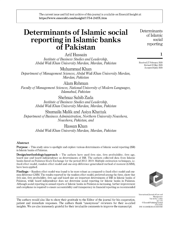 handle is hein.journals/ijlm63 and id is 1 raw text is: The current issue and full text archive of this journal is available on Emerald Insight at:
https://www.emerald.com/insight/1754-243X.htm
Determinants of Islamic social                                                         Determinants
of Islamic
reporting in Islamic banks                                                                 social
of Pakistan                                                         reporting
Arif Hussain                                                           1
Institute of Business Studies and Leadership,
Abdul Wali Khan University Mardan, Mardan, Pakistan                          Received 27 February 2020
Revised 22 May 2020
Muhammad Khan                                                  Accepted 8July 2020
Department of Management Sciences, Abdul Wali Khan University Mardan,
Mardan, Pakistan
Alam Rehman
Faculty of Management Sciences, National University of Modern Languages,
Islamabad, Pakistan
Shehnaz Sahib Zada
Institute of Business Studies and Leadership,
Abdul Wali Khan University Mardan, Mardan, Pakistan
Shumaila Malik and Asiya Khattak
Department of Business Administration, Northern University Nowshera,
Nowshera, Pakistan, and
Hassan Khan
Abdul Wali Khan University Mardan, Mardan, Pakistan
Abstract
Purpose - This study aims to spotlight and explore various determinants of Islamic social reporting (ISR)
in Islamic banks of Pakistan.
Design/methodology/approach - The authors have used firm size, firm profitability, firm age,
board size and board independence as determinants of ISR. The authors collected data from Islamic
banks listed on Pakistan Stock Exchange for the period 2012-2019. Multiple estimation techniques, i.e.
fixed effect model, random effect model and one-step difference generalized method of moment (GMM),
have been applied.
Findings - Random effect model was found to be more robust as compared to fixed effect model and one-
step difference GMM. The results reported by the random effect model, preferred among the three, show that
firm size, firm profitability, firm age and board size are important determinants of ISR in Islamic banks of
Pakistan, while board independence does not determine social reporting for Islamic banks in Pakistan.
Although social reporting in annual reports of Islamic banks in Pakistan is increasing, further improvement
and compliance is required to ensure accountability and transparency in financial reporting as recommended
International Journal of Law and
Management
The authors would also like to show their gratitude to the Editor of the journal for his cooperation,  Vol.63No 1,20
pp11-5
patient and immediate responses. The authors thank anonymous reviewers for their so-called  ©Emerald Publising Ltcd
insights. We are also immensely grateful for their invaluable comments to improve the manuscript.  DOI 1o0.11o08JLMAD2 2020-006


