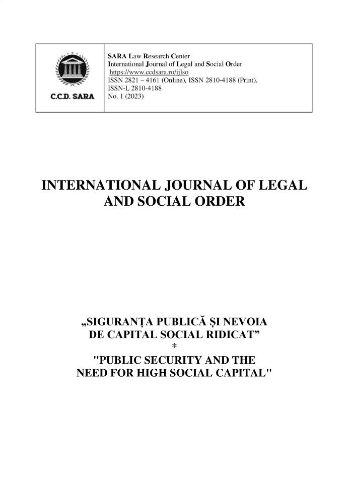 handle is hein.journals/ijlsod3 and id is 1 raw text is: 





















INTERNATIONAL JOURNAL OF LEGAL

           AND   SOCIAL ORDER














       ,,SIGURANTA   PUBLICA  SI NEVOIA
       DE   CAPITAL  SOCIAL  RIDICAT
                       *

         PUBLIC  SECURITY   AND  THE
      NEED  FOR  HIGH  SOCIAL  CAPITAL


SARA Law Research Center
International Journal of Legal and Social Order
https://www.ccdsara.ro/ijlso
ISSN 2821 - 4161 (Online), ISSN 2810-4188 (Print),
ISSN-L 2810-4188
No. 1 (2023)


CC.C SARA


