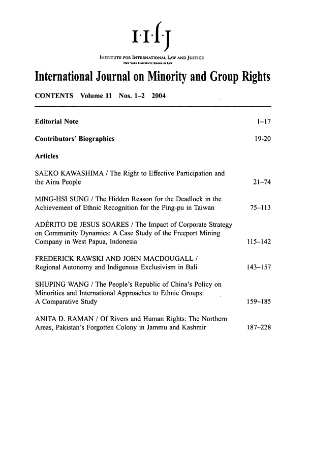 handle is hein.journals/ijmgr11 and id is 1 raw text is: i.i.f.j
INSTITUTE FOR INTERNATIONAL LAW AND JUSTICE
N-t Yo U -  &.- o0 Lw
International Journal on Minority and Group Rights
CONTENTS      Volume 11 Nos. 1-2   2004
Editorial Note                                                    1-17
Contributors' Biographies                                         19-20
Articles
SAEKO KAWASHIMA / The Right to Effective Participation and
the Ainu People                                                  21-74
MING-HSI SUNG / The Hidden Reason for the Deadlock in the
Achievement of Ethnic Recognition for the Ping-pu in Taiwan     75-113
AD1tRITO DE JESUS SOARES / The Impact of Corporate Strategy
on Community Dynamics: A Case Study of the Freeport Mining
Company in West Papua, Indonesia                               115-142
FREDERICK RAWSKI AND JOHN MACDOUGALL /
Regional Autonomy and Indigenous Exclusivism in Bali           143-157
SHUPING WANG / The People's Republic of China's Policy on
Minorities and International Approaches to Ethnic Groups:
A Comparative Study                                            159-185
ANITA D. RAMAN / Of Rivers and Human Rights: The Northern
Areas, Pakistan's Forgotten Colony in Jammu and Kashmir        187-228


