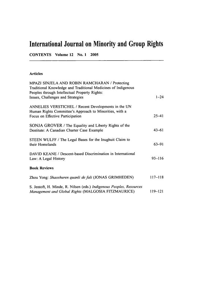 handle is hein.journals/ijmgr12 and id is 1 raw text is: International Journal on Minority and Group Rights
CONTENTS      Volume 12  No. 1  2005
Articles
MPAZI SINJELA AND ROBIN RAMCHARAN / Protecting
Traditional Knowledge and Traditional Medicines of Indigenous
Peoples through Intellectual Property Rights:
Issues, Challenges and Strategies                                  1-24
ANNELIES VERSTICHEL / Recent Developments in the UN
Human Rights Committee's Approach to Minorities, with a
Focus on Effective Participation                                  25-41
SONJA GROVER / The Equality and Liberty Rights of the
Destitute: A Canadian Charter Case Example                        43-61
STEEN WULFF / The Legal Bases for the Inughuit Claim to
their Homelands                                                   63-91
DAVID KEANE / Descent-based Discrimination in International
Law: A Legal History                                             93-116
Book Reviews
Zhou Yong: Shaoshuren quanli defali (JONAS GRIMHEDEN)           117-118
S. Jentoft, H. Minde, R. Nilsen (eds.) Indigenous Peoples, Resources
Management and Global Rights (MALGOSIA FITZMAURICE)             119-121


