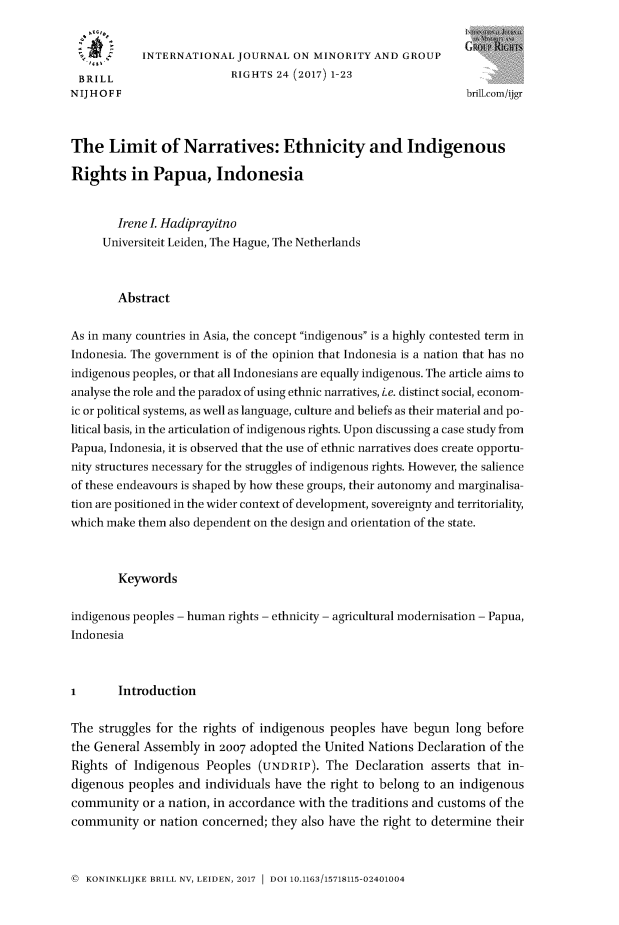 handle is hein.journals/ijmgr24 and id is 1 raw text is: 


      z     INTERNATIONAL  JOURNAL  ON MINORITY  AND  GROUP

 BRILL                    RIGHTS 24 (2017) 1-23
NIJHOFF                                                         brill.com/ijgr



The   Limit of Narratives: Ethnicity and Indigenous

Rights in Papua, Indonesia


        Irene I Hadiprayitno
     Universiteit Leiden, The Hague, The Netherlands



        Abstract

As in many countries in Asia, the concept indigenous is a highly contested term in
Indonesia. The government is of the opinion that Indonesia is a nation that has no
indigenous peoples, or that all Indonesians are equally indigenous. The article aims to
analyse the role and the paradox of using ethnic narratives, i.e. distinct social, econom-
ic or political systems, as well as language, culture and beliefs as their material and po-
litical basis, in the articulation of indigenous rights. Upon discussing a case study from
Papua, Indonesia, it is observed that the use of ethnic narratives does create opportu-
nity structures necessary for the struggles of indigenous rights. However, the salience
of these endeavours is shaped by how these groups, their autonomy and marginalisa-
tion are positioned in the wider context of development, sovereignty and territoriality,
which make them also dependent on the design and orientation of the state.



        Keywords

indigenous peoples - human rights - ethnicity - agricultural modernisation - Papua,
Indonesia



I       Introduction

The  struggles for the rights of indigenous peoples have begun long before
the General Assembly  in 2007 adopted the United Nations Declaration of the
Rights of Indigenous  Peoples (UNDRIP).  The  Declaration asserts that in-
digenous peoples  and individuals have the right to belong to an indigenous
community   or a nation, in accordance with the traditions and customs of the
community   or nation concerned; they also have the right to determine their


@ KONINKLIJKE BRILL NV, LEIDEN, 2017  DOI 10.1163/15718115-02401004


