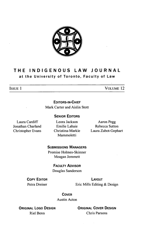 handle is hein.journals/ilj12 and id is 1 raw text is: THE INDIGENOUS LAW JOURNAL
at the University of Toronto, Faculty of Law

VOLUME 12

Laura Cardiff
Jonathan Charland
Christopher Evans

EDITORS-IN-CHIEF
Mark Carter and Aislin Stott
SENIOR EDITORS
Leora Jackson
Emilie Lahaie
Christina-Markie
Mammoletti
SUBMISSIONS MANAGERS
Promise Holmes-Skinner
Meagan Jemmett
FACULTY ADVISOR
Douglas Sanderson

Aaron Pegg
Rebecca Sutton
Laura Zubot-Gephart

CoPy EDITOR
Petra Dreiser

LAYOUT
Eric Mills Editing & Design

COVER
Austin Acton

ORIGINAL LOGO DESIGN
Riel Benn

ORIGINAL COVER DESIGN
Chris Parsons

ISSUE 1


