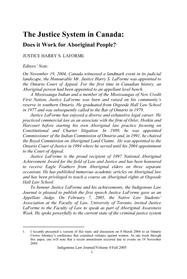 handle is hein.journals/ilj4 and id is 1 raw text is: The Justice System in Canada:
Does it Work for Aboriginal People?'
JUSTICE HARRY S. LAFORME
Editors' Note:
On November 19, 2004, Canada witnessed a landmark event in its judicial
landscape, the Honourable Mr. Justice Harry S. LaForme was appointed to
the Ontario Court of Appeal. For the first time in Canadian history, an
Aboriginal person had been appointed to an appellant level bench.
A Mississauga Indian and a member of the Mississaugas of New Credit
First Nation, Justice LaForme was born and raised on his community's
reserve in southern Ontario. He graduated from Osgoode Hall Law School
in 1977 and was subsequently called to the Bar of Ontario in 1979.
Justice LaForme has enjoyed a diverse and exhaustive legal career. He
practiced commercial law as an associate with the firm of Osler, Hoskin and
Harcourt before starting his own Aboriginal law practice focusing on
Constitutional and  Charter litigation. In  1989, he was appointed
Commissioner of the Indian Commission of Ontario and, in 1991, he chaired
the Royal Commission on Aboriginal Land Claims. He was appointed to the
Ontario Court of Justice in 1994 where he served until his 2004 appointment
to the Court of Appeal.
Justice LaForme is the proud recipient of 1997 National Aboriginal
Achievement Awardfor the field oJ Law and Justice and has been honoured
to receive Eagle Feathers from Aboriginal elders on three separate
occasions. He has published numerous academic articles on Aboriginal law
and has been privileged to teach a course on Aboriginal rights at Osgoode
Hall Law School.
To honour Justice LaForme and his achievements, the Indigenous Law
Journal is pleased to publish the first speech Justice LaForme gave as an
Appellate Judge. On February 7, 2005, the Native Law      Students'
Association at the Faculty of Law, University of Toronto, invited Justice
LaForme to the Faculty of Law to speak as part of Aboriginal Awareness
Week. He spoke powerfully to the current state of the criminal justice system
1  1 recently presented a version of this topic and discussion on 8 March 2004 to an Ontario
Crown Attorney's conferencc that examined violence against women. As one reads through
this paper, one will note that a recent amendment occurred due to events on 19 November
2004.
Indigenous Law Journal/Volume 4/Fall 2005


