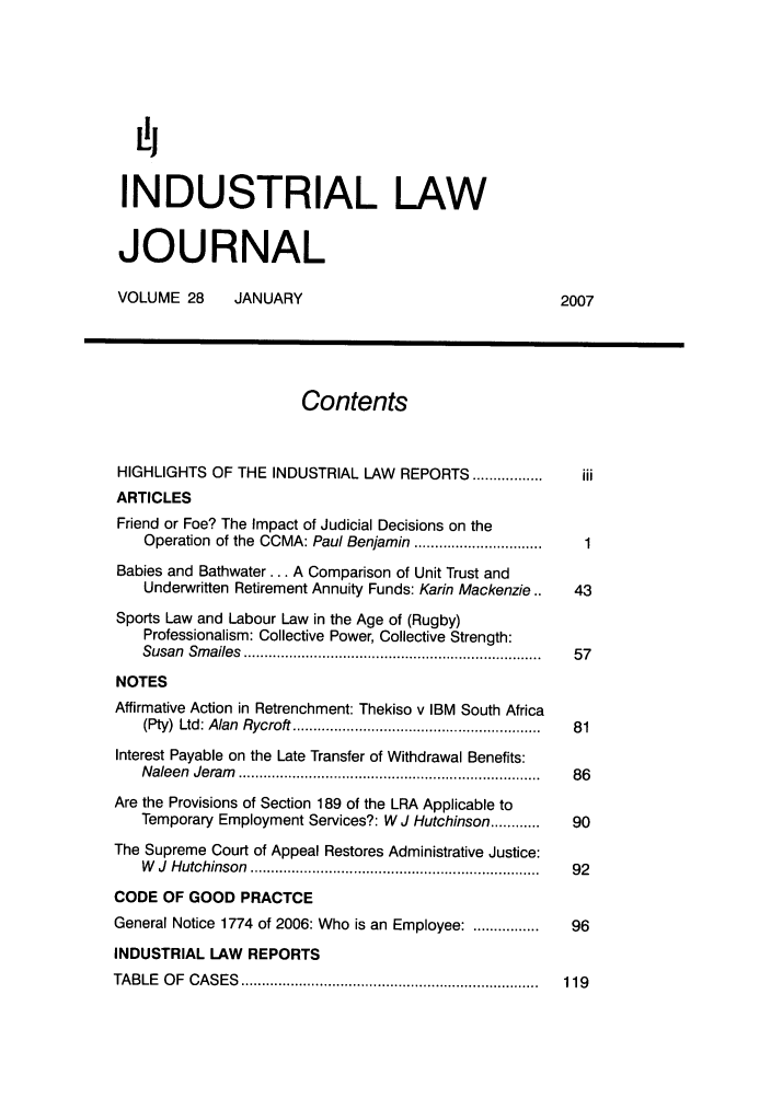 handle is hein.journals/iljuta28 and id is 1 raw text is: [i
INDUSTRIAL LAW
JOURNAL
VOLUME 28    JANUARY                               2007
Contents
HIGHLIGHTS OF THE INDUSTRIAL LAW REPORTS .................  iii
ARTICLES
Friend or Foe? The Impact of Judicial Decisions on the
Operation  of the CCMA: Paul Benjamin ..............................  1
Babies and Bathwater... A Comparison of Unit Trust and
Underwritten Retirement Annuity Funds: Karin Mackenzie..  43
Sports Law and Labour Law in the Age of (Rugby)
Professionalism: Collective Power, Collective Strength:
Susan  Sm ailes  ....................................................................... .  57
NOTES
Affirmative Action in Retrenchment: Thekiso v IBM South Africa
(Pty)  Ltd: Alan  Rycroft ...........................................................  81
Interest Payable on the Late Transfer of Withdrawal Benefits:
N aleen  Jeram   .........................................................................  86
Are the Provisions of Section 189 of the LRA Applicable to
Temporary Employment Services?: W J Hutchinson ............ 90
The Supreme Court of Appeal Restores Administrative Justice:
W   J  H utchinson  ......................................................................  92
CODE OF GOOD PRACTCE
General Notice 1774 of 2006: Who is an Employee: ................ 96
INDUSTRIAL LAW REPORTS
TA BLE  O F  C A S ES  ........................................................................  119



