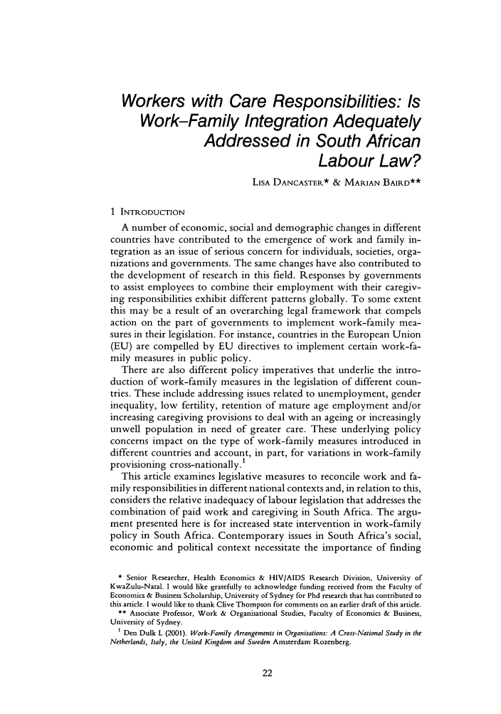 handle is hein.journals/iljuta29 and id is 28 raw text is: Workers with Care Responsibilities: Is
Work-Family Integration Adequately
Addressed in South African
Labour Law?
LISA DANCASTER* & MARIAN BAIRD**
1 INTRODUCTION
A number of economic, social and demographic changes in different
countries have contributed to the emergence of work and family in-
tegration as an issue of serious concern for individuals, societies, orga-
nizations and governments. The same changes have also contributed to
the development of research in this field. Responses by governments
to assist employees to combine their employment with their caregiv-
ing responsibilities exhibit different patterns globally. To some extent
this may be a result of an overarching legal framework that compels
action on the part of governments to implement work-family mea-
sures in their legislation. For instance, countries in the European Union
(EU) are compelled by EU directives to implement certain work-fa-
mily measures in public policy.
There are also different policy imperatives that underlie the intro-
duction of work-family measures in the legislation of different coun-
tries. These include addressing issues related to unemployment, gender
inequality, low fertility, retention of mature age employment and/or
increasing caregiving provisions to deal with an ageing or increasingly
unwell population in need of greater care. These underlying policy
concerns impact on the type of work-family measures introduced in
different countries and account, in part, for variations in work-family
provisioning cross-nationally.1
This article examines legislative measures to reconcile work and fa-
mily responsibilities in different national contexts and, in relation to this,
considers the relative inadequacy of labour legislation that addresses the
combination of paid work and caregiving in South Africa. The argu-
ment presented here is for increased state intervention in work-family
policy in South Africa. Contemporary issues in South Africa's social,
economic and political context necessitate the importance of finding
* Senior Researcher, Health Economics & HIV/AIDS Research Division, University of
KwaZulu-Natal. I would like gratefully to acknowledge funding received from the Faculty of
Economics & Business Scholarship, University of Sydney for Phd research that has contributed to
this article. I would like to thank Clive Thompson for comments on an earlier draft of this article.
** Associate Professor, Work & Organisational Studies, Faculty of Economics & Business,
University of Sydney.
1 Den Dulk L (2001). Work-Family Arrangements in Organisations: A Cross-National Study in the
Netherlands, Italy, the United Kingdom and Sweden Amsterdam Rozenberg.


