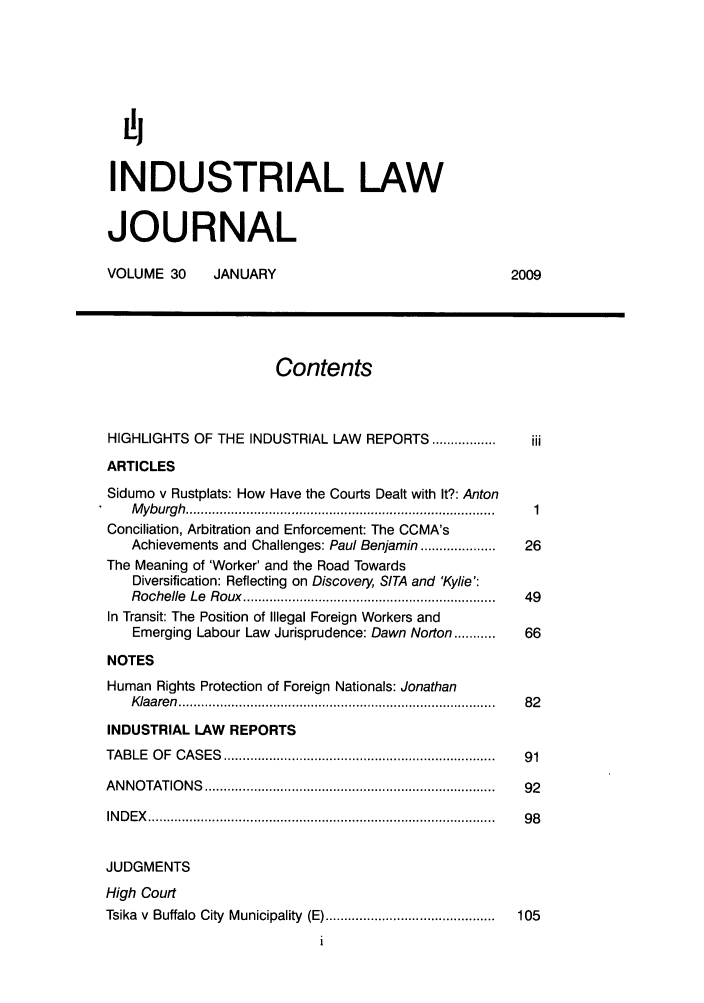 handle is hein.journals/iljuta30 and id is 1 raw text is: ij
INDUSTRIAL LAW
JOURNAL
VOLUME 30       JANUARY                                      2009
Contents
HIGHLIGHTS OF THE INDUSTRIAL LAW REPORTS .................     iii
ARTICLES
Sidumo v Rustplats: How Have the Courts Dealt with It?: Anton
M yburgh  ................................................................................ ..  1
Conciliation, Arbitration and Enforcement: The CCMA's
Achievements and Challenges: Paul Benjamin ....................  26
The Meaning of 'Worker' and the Road Towards
Diversification: Reflecting on Discovery, SITA and 'Kylie':
Rochelle  Le  R oux  ...................................................................  49
In Transit: The Position of Illegal Foreign Workers and
Emerging Labour Law Jurisprudence: Dawn Norton ...........  66
NOTES
Human Rights Protection of Foreign Nationals: Jonathan
K laa ren  ................................................................................... .  8 2
INDUSTRIAL LAW REPORTS
TA B LE  O F  C A S ES  ....................................................................... .  91
A N N O TATIO N S  ............................................................................ .  92
IN D E X   ............................................................................................  9 8
JUDGMENTS
High Court
Tsika  v  Buffalo  City  Municipality  (E) .............................................  105


