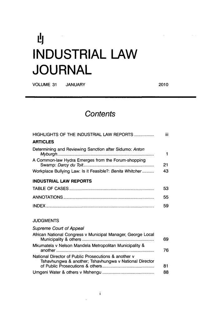 handle is hein.journals/iljuta31 and id is 1 raw text is: ij
INDUSTRIAL LAW
JOURNAL
VOLUME 31     JANUARY                               2010
Contents
HIGHLIGHTS OF THE INDUSTRIAL LAW REPORTS ............  I
ARTICLES
Determining and Reviewing Sanction after Sidumo: Anton
Myburgh.       ........................................  1
A Common-law Hydra Emerges from the Forum-shopping
Swamp: Darcy du Toit..........................    21
Workplace Bullying Law: Is it Feasible?: Benita Whitcher ..........  43
INDUSTRIAL LAW REPORTS
TABLE OF CASES.................................... 53
ANNOTATIONS           .....................................  55
INDEX...........................................      59
JUDGMENTS
Supreme Court of Appeal
African National Congress v Municipal Manager, George Local
Municipality & others  ........................ ...... 69
Mkumatela v Nelson Mandela Metropolitan Municipality &
another ........................................ 76
National Director of Public Prosecutions & another v
Tshavhungwa & another; Tshavhungwa v National Director
of Public Prosecutions & others  ......................  81
Umgeni Water & others v Mshengu  .......................  88

1


