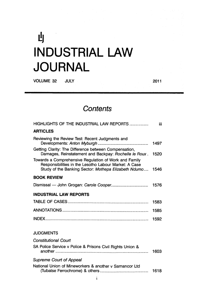 handle is hein.journals/iljuta33 and id is 1 raw text is: ï»¿INDUSTRIAL LAW
JOURNAL
VOLUME 32      JULY                                     2011
Contents
HIGHLIGHTS OF THE INDUSTRIAL LAW REPORTS ............      iii
ARTICLES
Reviewing the Review Test: Recent Judgments and
Developments: Anton Myburgh   ..............  .....  1497
Getting Clarity: The Difference between Compensation,
Damages, Reinstatement and Backpay: Rochelle le Roux. 1520
Towards a Comprehensive Regulation of Work and Family
Responsibilities in the Lesotho Labour Market: A Case
Study of the Banking Sector: Mothepa Elizabeth Ndumo.... 1546
BOOK REVIEW
Dismissal - John Grogan: Carole Cooper.   .............. 1576
INDUSTRIAL LAW REPORTS
TABLE OF CASES.        .................................  1583
ANNOTATIONS                        ................................... 1585
INDEX......................................... 1592
JUDGMENTS
Constitutional Court
SA Police Service v Police & Prisons Civil Rights Union &
another ......................................       1603
Supreme Court of Appeal
National Union of Mineworkers & another v Samancor Ltd
(Tubatse Ferrochrome) & others  ....................  1618
1


