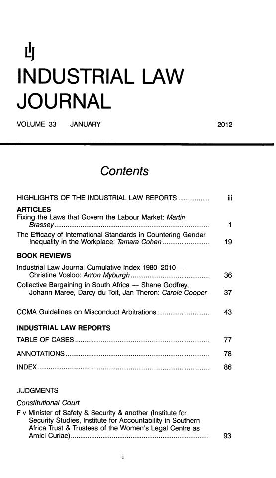 handle is hein.journals/iljuta34 and id is 1 raw text is: L',
INDUSTRIAL LAW
JOURNAL
VOLUME 33      JANUARY                                  2012
Contents
HIGHLIGHTS OF THE INDUSTRIAL LAW REPORTS .................  iii
ARTICLES
Fixing the Laws that Govern the Labour Market: Martin
B rassey  ..................................................................................  1
The Efficacy of International Standards in Countering Gender
Inequality in the Workplace: Tamara Cohen .........................  19
BOOK REVIEWS
Industrial Law Journal Cumulative Index 1980-2010-
Christine  Vosloo: Anton  Myburgh ..........................................  36
Collective Bargaining in South Africa - Shane Godfrey,
Johann Maree, Darcy du Toit, Jan Theron: Carole Cooper  37
CCMA  Guidelines on Misconduct Arbitrations ............................  43
INDUSTRIAL LAW REPORTS
TA BLE  O F  C AS ES  ........................................................................  77
A N N O TATIO N S  ............................................................................ .  78
IN D E X   ............................................................................................  8 6
JUDGMENTS
Constitutional Court
F v Minister of Safety & Security & another (Institute for
Security Studies, Institute for Accountability in Southern
Africa Trust & Trustees of the Women's Legal Centre as
A m ici  C uriae) ..........................................................................  93


