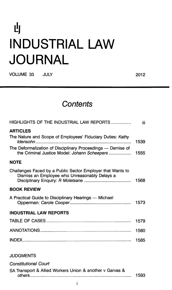 handle is hein.journals/iljuta35 and id is 1 raw text is: 



  L',

INDUSTRIAL LAW

JOURNAL

VOLUME 33     JULY                                 2012




                      Contents


HIGHLIGHTS OF THE INDUSTRIAL LAW REPORTS .................  iii
ARTICLES
The Nature and Scope of Employees' Fiduciary Duties: Kathy
   Idensohn .................................................................................  1539
The Deformalization of Disciplinary Proceedings - Demise of
   the Criminal Justice Model: Johann Scheepers ................... 1555
NOTE
Challenges Faced by a Public Sector Employer that Wants to
   Dismiss an Employee who Unreasonably Delays a
   Disciplinary  Enquiry: R  Moletsane  ........................................  1568
BOOK REVIEW
A Practical Guide to Disciplinary Hearings - Michael
   Opperman: Carole Cooper ....................................................  1573
INDUSTRIAL LAW REPORTS
TA B LE  O F  CA S ES  ........................................................................  1579
A N N O TAT IO N S  .............................................................................  1580
IN D E X   ............................................................................................  15 8 5

JUDGMENTS
Constitutional Court
SA Transport & Allied Workers Union & another v Garvas &
   oth e rs  ......................................................................................  15 9 3
                           i


