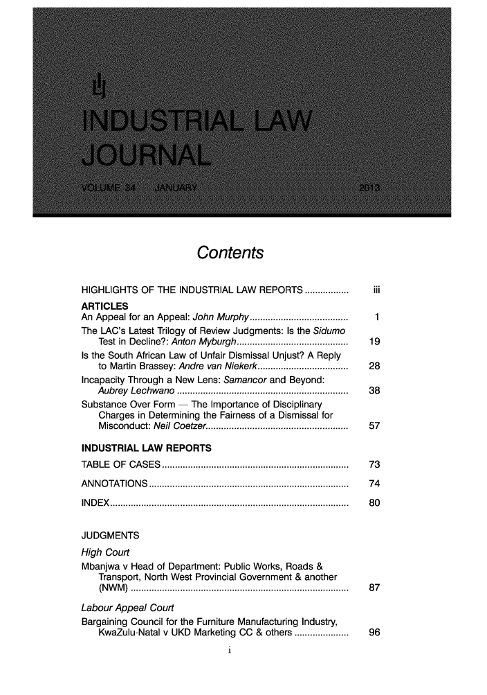 handle is hein.journals/iljuta36 and id is 1 raw text is: Contents

HIGHLIGHTS OF THE INDUSTRIAL LAW                 REPORTS .................      iii
ARTICLES
An Appeal for an Appeal: John Murphy ....................................        1
The LAC's Latest Trilogy of Review Judgments: Is the Sidumo
Test in Decline?: Anton Myburgh ...........................................  19
Is the South African Law of Unfair Dismissal Unjust? A Reply
to Martin Brassey: Andre van Niekerk ...................................   28
Incapacity Through a New Lens: Samancor and Beyond:
Aubrey Lechwano ..................................................................  38
Substance Over Form - The Importance of Disciplinary
Charges in Determining the Fairness of a Dismissal for
Misconduct: Neil Coetzer ......................................................  57
INDUSTRIAL LAW REPORTS
TA BLE   O F  C A S ES  ........................................................................  73
A N N O TATIO  N S  .............................................................................  74
IN D E X   ........................................................................................... .  8 0
JUDGMENTS
High Court
Mbanjwa v Head of Department: Public Works, Roads &
Transport, North West Provincial Government & another
(N W M )  ................................................................................... .  8 7
Labour Appeal Court
Bargaining Council for the Furniture Manufacturing Industry,
KwaZulu-Natal v UKD Marketing CC & others ....................            96



