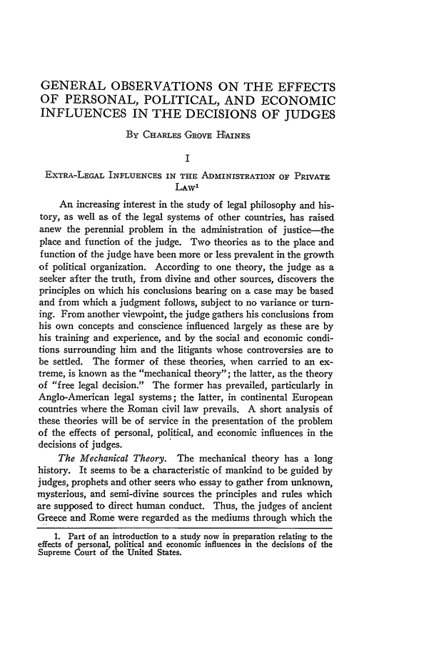 handle is hein.journals/illlr17 and id is 106 raw text is: GENERAL OBSERVATIONS ON THE EFFECTS
OF PERSONAL, POLITICAL, AND ECONOMIC
INFLUENCES IN THE DECISIONS OF JUDGES
By CHARLES GROVE HAINES
I
EXTRA-LEGAL INFLUENCES IN THE ADMINISTRATION OF PRIVATE
LAW'
An increasing interest in the study of legal philosophy and his-
tory, as well as of the legal systems of other countries, has raised
anew the perennial problem in the administration of justice--the
place and function of the judge. Two theories as to the place and
function of the judge have been more or less prevalent in the growth
of political organization. According to one theory, the judge as a
seeker after the truth, from divine and other sources, discovers the
principles on which his conclusions bearing on a case may be based
and from which a judgment follows, subject to no variance or turn-
ing. From another viewpoint, the judge gathers his conclusions from
his own concepts and conscience influenced largely as these are by
his training and experience, and by the social and economic condi-
tions surrounding him and the litigants whose controversies are to
be settled. The former of these theories, when carried to an ex-
treme, is known as the mechanical theory; the latter, as the theory
of free legal decision. The former has prevailed, particularly in
Anglo-American legal systems; the latter, in continental European
countries where the Roman civil law prevails. A short analysis of
these theories will be of service in the presentation of the problem
of the effects of personal, political, and economic influences in the
decisions of judges.
The Mechanical Theory. The mechanical theory has a long
history. It seems to be a characteristic of mankind to be guided by
judges, prophets and other seers who essay to gather from unknown,
mysterious, and semi-divine sources the principles and rules which
are supposed to direct human conduct. Thus, the judges of ancient
Greece and Rome were regarded as the mediums through which the
1. Part of an introduction to a study now in preparation relating to the
effects of personal, political and economic influences in the decisions of the
Supreme Court of the United States.


