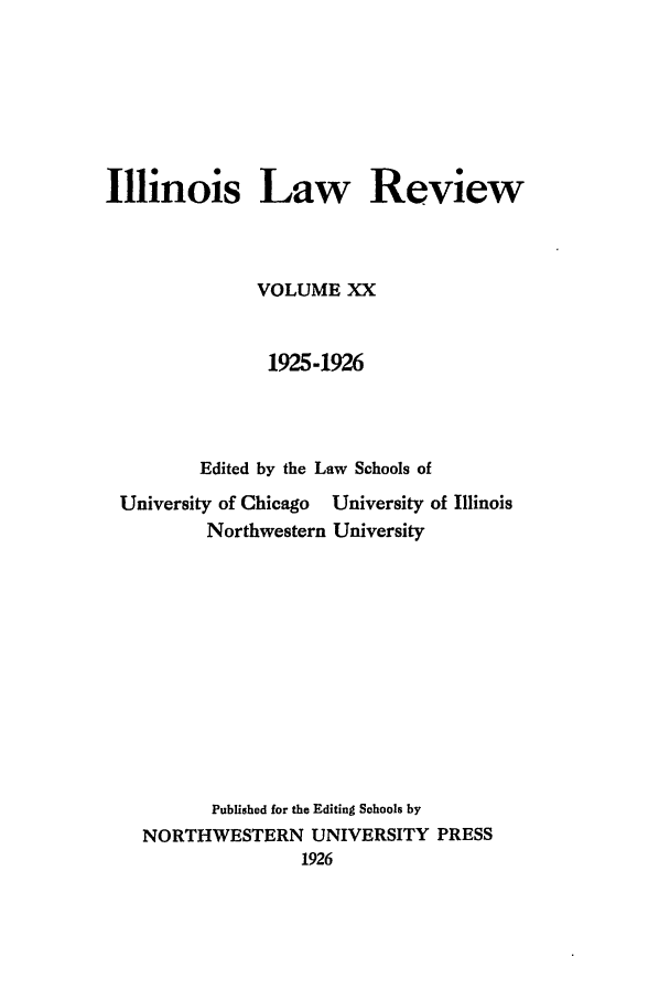 handle is hein.journals/illlr20 and id is 1 raw text is: Illinois Law Review
VOLUME XX
1925-1926
Edited by the Law Schools of

University of Chicago
Northwestern

University of Illinois
University

Published for the Editing Schools by
NORTHWESTERN UNIVERSITY PRESS
1926


