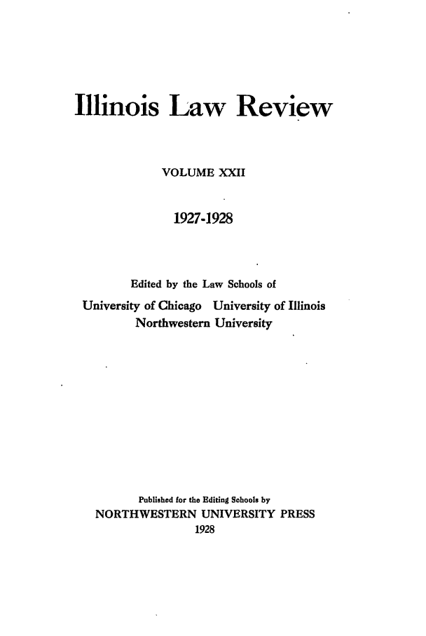 handle is hein.journals/illlr22 and id is 1 raw text is: Illinois Law Review
VOLUME XXII
1927-1928
Edited by the Law Schools of
University of Chicago University of Illinois
Northwestern University
Published for the Editing Sohools by
NORTHWESTERN UNIVERSITY PRESS
1928


