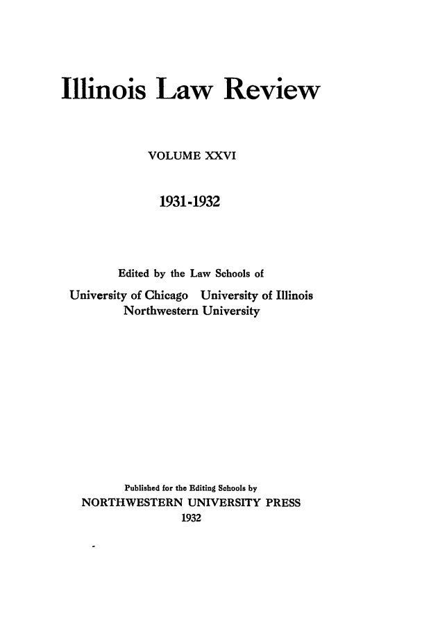 handle is hein.journals/illlr26 and id is 1 raw text is: Illinois Law Review
VOLUME XXVI
1931-1932
Edited by the Law Schools of
University of Chicago University of Illinois
Northwestern University
Published for the Editing Sohools by
NORTHWESTERN UNIVERSITY PRESS
1932


