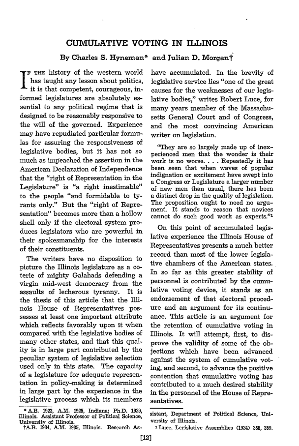 handle is hein.journals/illlr32 and id is 50 raw text is: CUMULATIVE VOTING IN ILLINOIS
By Charles S. Hyneman* and Julian D. Morganf

F THE history of the western world
has taught any lesson about politics,
it is that competent, courageous, in-
formed legislatures are absolutely es-
sential to any political regime that is
designed to be reasonably responsive to
the will of the governed. Experience
may have repudiated particular formu-
las for assuring the responsiveness of
legislative bodies, but it has not so
much as impeached the assertion in the
American Declaration of Independence
that the right of Representation in the
Legislature is a right inestimable
to the people and formidable to ty-
rants only. But the right of Repre-
sentation becomes more than a hollow
shell only if the electoral system pro-
duces legislators who are powerful in
their spokesmanship for the interests
of their constituents.
The writers have no disposition to
picture the Illinois legislature as a co-
terie of mighty Galahads defending a
virgin mid-west democracy from the
assaults of lecherous tyranny. It is
the thesis of this article that the Illi-
nois House of Representatives pos-
sesses at least one important attribute
which reflects favorably upon it when
compared with the legislative bodies of
many other states, and that this qual-
ity is in large part contributed by the
peculiar system of legislative selection
used only in this state. The capacity
of a legislature for adequate represen-
tation in policy-making is determined
in large part by the experience in the
legislative process which its members
* A.B. 1923, A.M. 1925, Indiana; Ph.D. 1929,
Illinois. Assistant Professor of Political Science,
University of Illinois.
tA.B. 1934, A.M. 1935, Illinois. Research As-

have accumulated. In the brevity of
legislative service lies one of the great
causes for the weaknesses of our legis-
lative bodies, writes Robert Luce, for
many years member of the Massachu-
setts General Court and of Congress,
and the most convincing American
writer on legislation.
They are so largely made up of inex-
perienced men that the wonder is their
work is no worse .... Repeatedly it has
been seen that when waves of popular
indignation or excitement have swept into
a Congress or Legislature a larger number
of new men than usual, there has been
a distinct drop in the quality of legislation.
The proposition ought to need no argu-
ment. It stands to reason that novices
cannot do such good work as experts.1
On this point of accumulated legis-
lative experience the Illinois House of
Representatives presents a much better
record than most of the lower legisla-
tive chambers of the American states.
In so far as this greater stability of
personnel is contributed by the cumu-
lative voting device, it stands as an
endorsement of that electoral proced-
ure and an argument for its continu-
ance. This article is an argument for
the retention of cumulative voting in
Illinois. It will attempt, first, to dis-
prove the validity of some of the ob-
jections which have been advanced
against the system of cumulative vot-
ing, and second, to advance the positive
contention that cumulative voting has
contributed to a much desired stability
in the personnel of the House of Repre-
sentatives.
sistant, Department of Political Science, Uni-
versity of Illinois.
I Luce, Legislative Assemblies (1924) 358, 359.


