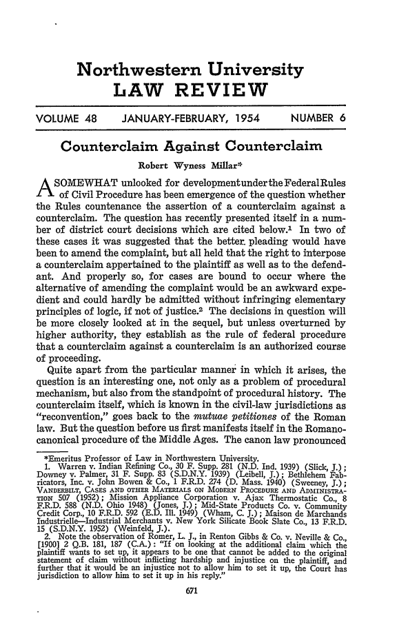 handle is hein.journals/illlr48 and id is 683 raw text is: Northwestern University
LAW REVIEW
VOLUME 48          JANUARY-FEBRUARY, 1954                NUMBER 6
Counterclaim Against Counterclaim
Robert Wyness Millar*
A     SOMEWHAT unlooked for developmentunderthe FederalRules
of Civil Procedure has been emergence of the question whether
the Rules countenance the assertion of a counterclaim against a
counterclaim. The question has recently presented itself in a num-
ber of district court decisions which are cited below.' In two of
these cases it was suggested that the better, pleading would have
been to amend the complaint, but all held that the right to interpose
a counterclaim appertained to the plaintiff as well as to the defend-
ant. And properly so, for cases are bound to occur where the
alternative of amending the complaint would be an awkward expe-
dient and could hardly be admitted without infringing elementary
principles of logic, if not of justice.2 The decisions in question will
be more closely looked at in the sequel, but unless overturned by
higher authority, they establish as the rule of federal procedure
that a counterclaim against a counterclaim is an authorized course
of proceeding.
Quite apart from the particular manner in which it arises, the
question is an interesting one, not only as a problem of procedural
mechanism, but also from the standpoint of procedural history. The
counterclaim itself, which is known in the civil-law jurisdictions as
reconvention, goes back to the mutuae petitiones of the Roman
law. But the question before us first manifests itself in the Romano-
canonical procedure of the Middle Ages. The canon law pronounced
*Emeritus Professor of Law in Northwestern University.
1. Warren v. Indian Refining Co., 30 F. Supp. 281 (N.D. Ind. 1939) (Slick, J.);
Downey v. Palmer, 31 F. Supp. 83 (S.D.N.Y. 1939) (Leibell, J.); Bethlehem Fab-
ricators, Inc. v. John Bowen & Co., 1 F.R.D. 274 (D. Mass. 1940) (Sweeney, j.);
VANDERBILT, CASES AND OTHER MATERIALS ON MODERN PROCEDURE AND ADMINISTRA-
TION 507 (1952); Mission Appliance Corporation v. Ajax Thermostatic Co., 8
F.R.D. 588 (N.D. Ohio 1948) (Jones, J.); Mid-State Products Co. v. Community
Credit Corp., 10 F.R.D. 592 (E.D. Ill. 1949) (Wham, C. J.); Maison de Marchands
Industrielle-Industrial Merchants v. New York Silicate Book Slate Co., 13 F.R.D.
15 (S.D.N.Y. 1952) (Weinfeld, J.).
2. Note the observation of Romer, L. J., in Renton Gibbs & Co. v. Neville & Co.,
[1900] 2 Q.B. 181, 187 (C.A.) : If on looking at the additional claim which the
plaintiff wants to set up, it appears to be one that cannot be added to the original
statement of claim without inflicting hardship and injustice on the plaintiff, and
further that it would be an injustice not to allow him to set it up, the Court has
jurisdiction to allow him to set it up in his reply.


