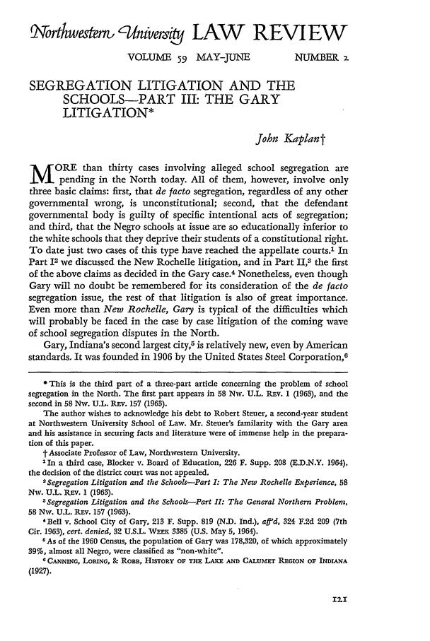 handle is hein.journals/illlr59 and id is 135 raw text is: rtkwaer, , /nivme,                    LAW           REVIEW
VOLUME 59 MAY-JUNE                     NUMBER 2.
SEGREGATION LITIGATION AND THE
SCHOOLS-PART III: THE GARY
LITIGATION*
John Kaplant
M ORE than thirty cases involving alleged school segregation are
pending in the North today. All of them, however, involve only
three basic claims: first, that de facto segregation, regardless of any other
governmental wrong, is unconstitutional; second, that the defendant
governmental body is guilty of specific intentional acts of segregation;
and third, that the Negro schools at issue are so educationally inferior to
the white schools that they deprive their students of a constitutional right.
To date just two cases of this type have reached the appellate courts.' In
Part 12 we discussed the New Rochelle litigation, and in Part II,3 the first
of the above claims as decided in the Gary case.4 Nonetheless, even though
Gary will no doubt be remembered for its consideration of the de facto
segregation issue, the rest of that litigation is also of great importance.
Even more than New Rochelle, Gary is typical of the difficulties which
will probably be faced in the case by case litigation of the coming wave
of school segregation disputes in the North.
Gary, Indiana's second largest city,5 is relatively new, even by American
standards. It was founded in 1906 by the United States Steel Corporation,6
*This is the third part of a three-part article concerning the problem of school
segregation in the North. The first part appears in 58 Nw. U.L. Rxv. 1 (1963), and the
second in 58 Nw. U.L. REv. 157 (1963).
The author wishes to acknowledge his debt to Robert Steuer, a second-year student
at Northwestern University School of Law. Mr. Steuer's familarity with the Gary area
and his assistance in securing facts and literature were of immense help in the prepara-
tion of this paper.
t Associate Professor of Law, Northwestern University.
2In a third case, Blocker v. Board of Education, 226 F. Supp. 208 (E.D.N.Y. 1964),
the decision of the district court was not appealed.
2 Segregation Litigation and the Schools-Part I: The New Rochelle Experience, 58
Nw. U.L. Rv. 1 (1963).
3 Segregation Litigation and the Schools-Part 11: The General Northern Problem,
58 Nw. U.L. REv. 157 (1963).
'Bell v. School City of Gary, 213 F. Supp. 819 (N.D. Ind.), aff'd, 324 F.2d 209 (7th
Cir. 1963), cert. denied, 32 U.S.L. WEEK 3385 (U.S. May 5, 1964).
rAs of the 1960 Census, the population of Gary was 178,320, of which approximately
39%, almost all Negro, were classified as non-white.
0 CANNING, LOPIN, & ROBB, HISTORY OF THE LAKE AND CALUMET REGION OF INDIANA
(1927).


