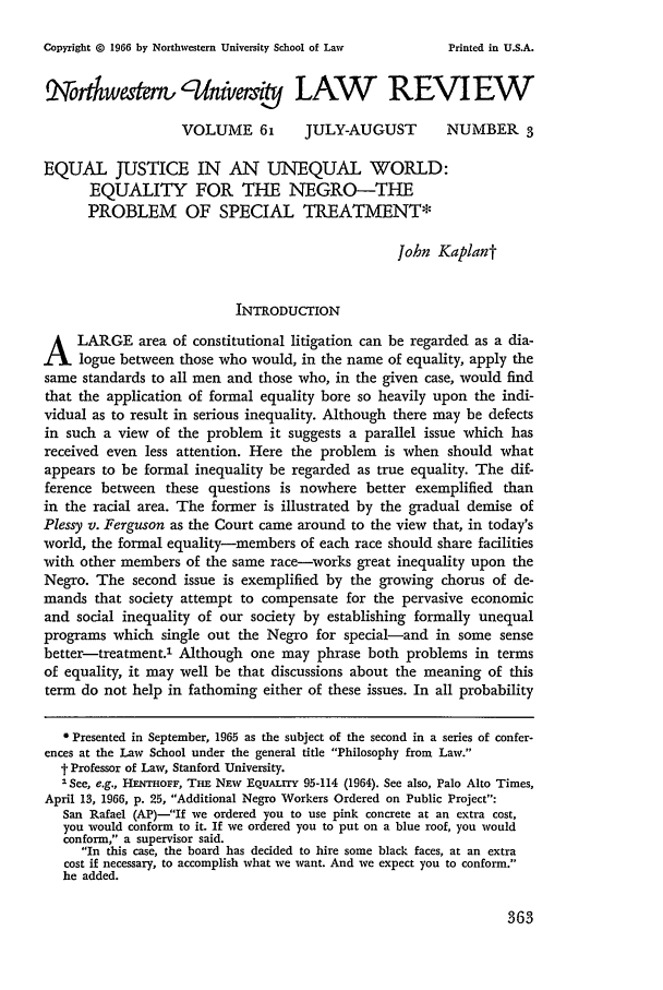 handle is hein.journals/illlr61 and id is 375 raw text is: Copyright G 1966 by Northwestern University School of Law

Xwakm,'fnivej LAW REVIEW
VOLUME 61         JULY-AUGUST        NUMBER 3
EQUAL JUSTICE IN AN UNEQUAL WORLD:
EQUALITY FOR THE NEGRO-THE
PROBLEM OF SPECIAL TREATMENT*
John Kaplant
INTRODUCTION
A LARGE area of constitutional litigation can be regarded as a dia-
logue between those who would, in the name of equality, apply the
same standards to all men and those who, in the given case, would find
that the application of formal equality bore so heavily upon the indi-
vidual as to result in serious inequality. Although there may be defects
in such a view of the problem it suggests a parallel issue which has
received even less attention. Here the problem is when should what
appears to be formal inequality be regarded as true equality. The dif-
ference between these questions is nowhere better exemplified than
in the racial area. The former is illustrated by the gradual demise of
Plessy v. Ferguson as the Court came around to the view that, in today's
world, the formal equality-members of each race should share facilities
with other members of the same race-works great inequality upon the
Negro. The second issue is exemplified by the growing chorus of de-
mands that society attempt to compensate for the pervasive economic
and social inequality of our society by establishing formally unequal
programs which single out the Negro for special-and in some sense
better-treatment.1 Although one may phrase both problems in terms
of equality, it may well be that discussions about the meaning of this
term do not help in fathoming either of these issues. In all probability
* Presented in September, 1965 as the subject of the second in a series of confer-
ences at the Law School under the general title Philosophy from Law.
t Professor of Law, Stanford University.
ISee, e.g., HENTHOFF, THE NEw EquALry 95-114 (1964). See also, Palo Alto Times,
April 13, 1966, p. 25, Additional Negro Workers Ordered on Public Project:
San Rafael (AP)-If we ordered you to use pink concrete at an extra cost,
you would conform to it. If we ordered you to put on a blue roof, you would
conform, a supervisor said.
In this case, the board has decided to hire some black faces, at an extra
cost if necessary, to accomplish what we want. And we expect you to conform.
he added.

363

Printed in U.S.A.



