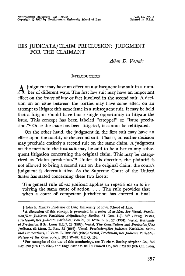 handle is hein.journals/illlr62 and id is 369 raw text is: Northwestern University Law Review                               Vol. 62, No. 3
Copyright 0 1967 by Northwestern University School of Law      Printed in U.S.A.
RES JUDICATA/CLAIM PRECLUSION: JUDGMENT
FOR THE CLAIMANT
Allan D. Vestalt
INTRODUCTION
A judgment may have an effect on a subsequent law suit in a num-
t     ber of different ways. The first law suit may have an important
effect on the issues of law or fact involved in the second suit. A deci-
sion on an issue between the parties may have some effect on an
attempt to litigate this same issue in a subsequent suit. It may be held
that a litigant should have but a single opportunity to litigate the
issue. This concept has been labeled estoppel or issue preclu-
sion.' Once the issue has been litigated, it cannot be relitigated.
On the other hand, the judgment in the first suit may have an
effect upon the totality of the second suit. That is, an earlier decision
may preclude entirely a second suit on the same claim. A judgment
on the merits in the first suit may be said to be a bar to any subse-
quent litigation concerning the original claim. This may be catego-
rized as claim    preclusion.'2 Under this doctrine, the plaintiff is
not allowed to bring a second suit on the original claim; the court's
judgment is determinative. As the Supreme Court of the United
States has stated concerning these two facets:
The general rule of res judicata applies to repetitious suits in-
volving the same cause of action. . . . The rule provides that
when a court of competent jurisdiction has entered a final
t John F. Murray Professor of Law, University of Iowa School of Law.
IA discussion of this concept is presented in a series of articles. See Vestal, Preclu-
sion/Res Judicata Variables: Adjudicating Bodies, 54 GEo. L.J. 857 (1966); Vestal,
Preclusion/Res Judicata Variables: Parties, 50 IowA L. R. 27 (1964); Vestal, Rationale
of Preclusion, 9 ST. Louss U.L.J. 29 (1964); Vestal, The Constitution and Preclusion/Res
Judicata, 62 MicH. L. Rav. 33 (1963); Vestal, Preclusion/Res Judicata Variables: Crim-
inal Prosecutions, 19 VAND. L. REv. 683 (1966); Vestal, Preclusion/Res Judicata Variables:
Nature of the Controversy, 1965 WAsH. U.L.Q. 158.
2For examples of the use of this terminology, see Towle v. Boeing Airplane Co., 364
F.2d 590 (8th Cir. 1966) and Engelhardt v. Bell & Howell Co., 327 F.2d 30 (8th Cir. 1964).


