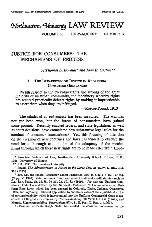 handle is hein.journals/illlr66 and id is 297 raw text is: Copyright 1971 by Northwestern University School of Law

Xort weak giiwvmr LAW REVIEW
VOLUME 66          JULY-AUGUST           NUMBER 3
JUSTICE FOR CONSUMERS: THE
MECHANISMS OF REDRESS
by Thomas L. Eovaldi* and Joan E. Gestrin**
I. THE BREAxDowN OF JUSTICE IN REDRESSING
CONSUMER GRIEVANCES
[W]ith respect to the everyday rights and wrongs of the great
majority of an urban community, the machinery whereby rights
are secured practically defeats rights by making it impracticable
to assert them when they are infringed.
-Roscoe Pound, 19131
The citadel of caveat emptor has been assaulted. The war has
not yet been won, but the forces of consumerism have gained
some ground. Recently enacted federal and state legislation, as well
as court decisions, have enunciated new substantive legal rules for the
conduct of consumer transactions.' Yet, this focusing of attention
on the creation of new doctrines and laws has tended to obscure the
need for a thorough examination of the adequacy of the mecha-
nisms through which these new rights are to be made effective.3 Hope-
* Associate Professor of Law, Northwestern University School of Law, LL.B.,
1965, University of Illinois.
** J.D., 1971, Northwestern University.
1 Pound, The Administration of Justice in the Large City, 26 HARv. L. REV. 302,
316 (1913).
2 See, e.g., the federal Consumer Credit Protection Act, 15 U.S.C. § 1601 et seq.
(Supp. V, 1970); state consumer fraud and retail installment credit statutes such as
ILL. REV. STAT., ch. 121%, §§ 261-72, 501-32 (1969). See also the Uniform Con-
sumer Credit Code drafted by the National Conference of Commissioners on Uni-
form State Laws, which has been enacted in Colorado, Idaho, Indiana, Oklahoma,
Utah, and Wyoming. Judicial application to consumer cases of the equitable doctrine
of unconscionability which is incorporated into the Uniform Commercial Code is dis-
cussed in Ellinghaus, In Defense of Unconscionability, 78 YALE L.J. 757 (1969); and
Murray, Unconscionability: Unconscionability, 31 U. Prrr. L. REv. 1 (1969).
3 Consumer advocate Ralph Nader has alerted the consumer movement to the

281

Printed in U.S.&.


