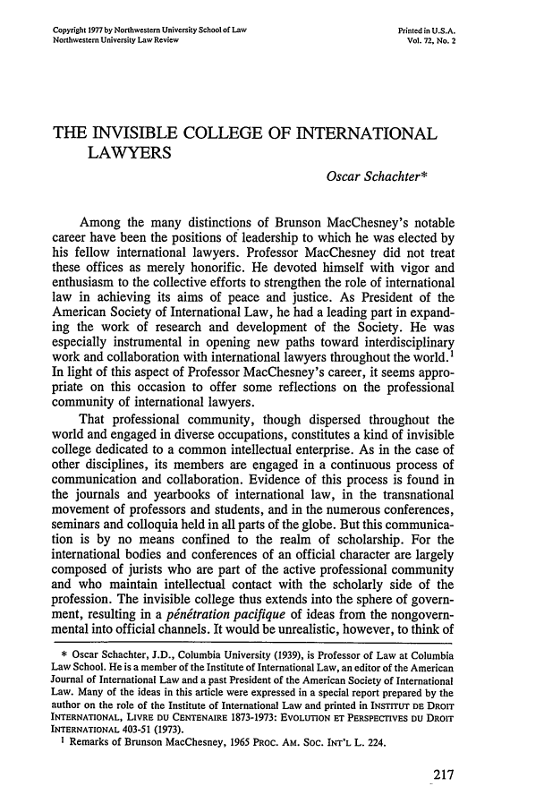 handle is hein.journals/illlr72 and id is 229 raw text is: Copyright 1977 by Northwestern University School of Law    Printed in U.S.A.
Northwestern University Law Review                          Vol. 72, No. 2
THE INVISIBLE COLLEGE OF INTERNATIONAL
LAWYERS
Oscar Schachter*
Among the many distinctions of Brunson MacChesney's notable
career have been the positions of leadership to which he was elected by
his fellow international lawyers. Professor MacChesney did not treat
these offices as merely honorific. He devoted himself with vigor and
enthusiasm to the collective efforts to strengthen the role of international
law in achieving its aims of peace and justice. As President of the
American Society of International Law, he had a leading part in expand-
ing the work of research and development of the Society. He was
especially instrumental in opening new paths toward interdisciplinary
work and collaboration with international lawyers throughout the world. 1
In light of this aspect of Professor MacChesney's career, it seems appro-
priate on this occasion to offer some reflections on the professional
community of international lawyers.
That professional community, though dispersed throughout the
world and engaged in diverse occupations, constitutes a kind of invisible
college dedicated to a common intellectual enterprise. As in the case of
other disciplines, its members are engaged in a continuous process of
communication and collaboration. Evidence of this process is found in
the journals and yearbooks of international law, in the transnational
movement of professors and students, and in the numerous conferences,
seminars and colloquia held in all parts of the globe. But this communica-
tion is by no means confined to the realm of scholarship. For the
international bodies and conferences of an official character are largely
composed of jurists who are part of the active professional community
and who maintain intellectual contact with the scholarly side of the
profession. The invisible college thus extends into the sphere of govern-
ment, resulting in a pinitration pacifique of ideas from the nongovern-
mental into official channels. It would be unrealistic, however, to think of
* Oscar Schachter, J.D., Columbia University (1939), is Professor of Law at Columbia
Law School. He is a member of the Institute of International Law, an editor of the American
Journal of International Law and a past President of the American Society of International
Law. Many of the ideas in this article were expressed in a special report prepared by the
author on the role of the Institute of International Law and printed in INSTrrUT DE DROIT
INTERNATIONAL, LIVRE DU CENTENAIRE 1873-1973: EVOLUTION ET PERSPECTIVES DU DROIT
INTERNATIONAL 403-51 (1973).
I Remarks of Brunson MacChesney, 1965 PRoc. AM. SOC. INT'L L. 224.


