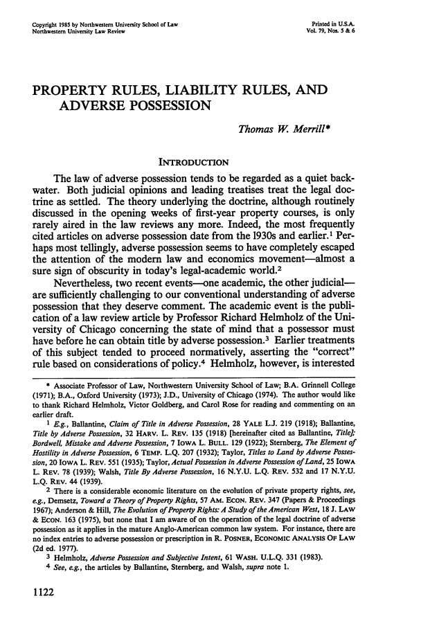 handle is hein.journals/illlr79 and id is 1132 raw text is: Copyright 1985 by Northwestern University School of Law              Printed in U.S.A.
Northwestern University Law Review                                  Vol. 79, Nos. 5 & 6
PROPERTY RULES, LIABILITY RULES, AND
ADVERSE POSSESSION
Thomas W. Merrill*
INTRODUCTION
The law of adverse possession tends to be regarded as a quiet back-
water. Both judicial opinions and leading treatises treat the legal doc-
trine as settled. The theory underlying the doctrine, although routinely
discussed in the opening weeks of first-year property courses, is only
rarely aired in the law reviews any more. Indeed, the most frequently
cited articles on adverse possession date from the 1930s and earlier.1 Per-
haps most tellingly, adverse possession seems to have completely escaped
the attention of the modem law and economics movement-almost a
sure sign of obscurity in today's legal-academic world.2
Nevertheless, two recent events--one academic, the other judicial-
are sufficiently challenging to our conventional understanding of adverse
possession that they deserve comment. The academic event is the publi-
cation of a law review article by Professor Richard Helmholz of the Uni-
versity of Chicago concerning the state of mind that a possessor must
have before he can obtain title by adverse possession.3 Earlier treatments
of this subject tended to proceed normatively, asserting the correct
rule based on considerations of policy.4 Helmholz, however, is interested
* Associate Professor of Law, Northwestern University School of Law; B.A. Grinnell College
(1971); B.A., Oxford University (1973); J.D., University of Chicago (1974). The author would like
to thank Richard Helmholz, Victor Goldberg, and Carol Rose for reading and commenting on an
earlier draft.
1 Eg., Ballantine, Claim of Title in Adverse Possession, 28 YALE L.J. 219 (1918); Ballantine,
Title by Adverse Possession, 32 HARV. L. REv. 135 (1918) [hereinafter cited as Ballantine, Title];
Bordwell, Mistake and Adverse Possession, 7 IOWA L. BULL. 129 (1922); Sternberg, The Element of
Hostility in Adverse Possession, 6 TEMP. L.Q. 207 (1932); Taylor, Titles to Land by Adverse Posses-
sion, 20 IOWA L. REV. 551 (1935); Taylor, Actual Possession in Adverse Possession of Land, 25 IOWA
L. REV. 78 (1939); Walsh, Title By Adverse Possession, 16 N.Y.U. L.Q. REV. 532 and 17 N.Y.U.
L.Q. REV. 44 (1939).
2 There is a considerable economic literature on the evolution of private property rights, see,
e.g., Demsetz, Toward a Theory of Property Rights, 57 AM. ECON. REv. 347 (Papers & Proceedings
1967); Anderson & Hill, The Evolution of Property Rights. A Study of the American West, 18 J. LAW
& ECON. 163 (1975), but none that I am aware of on the operation of the legal doctrine of adverse
possession as it applies in the mature Anglo-American common law system. For instance, there are
no index entries to adverse possession or prescription in R. POSNER, ECONOMIC ANALYSiS OF LAW
(2d ed. 1977).
3 Helmholz, Adverse Possession and Subjective Intent, 61 WASH. U.L.Q. 331 (1983).
4 See, eg., the articles by Ballantine, Sternberg, and Walsh, supra note 1.

1122


