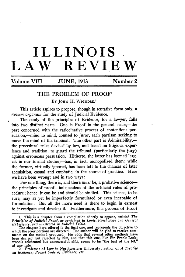 handle is hein.journals/illlr8 and id is 85 raw text is: ILLINOIS.
LAW REVIEW
Volume VIII             JUNE, 1913                  Number 2
THE PROBLEM OF PROOF'
By JOHN H. WIGMORE.2
This article aspires to propose, though in tentative form only, a
novum organurn for the study of Judicial Evidence.
The study of the principles of Evidence, for a lawyer, falls
into two distinct parts. One is Proof in the general sense,--the
part concerned with the ratiocinative process of contentious per-
suasion,-mind to mind, counsel to juror, each partisan seeking to
move the mind of the tribunal. The other part is Admissibility,-
the procedural rules devised by law, and based on litigious exper-
ience and tradition, to guard the tribunal (particularly the jury)
against erroneous persuasion. Hitherto, the latter has loomed larg-
est in our formal studies,-has, in fact, monopolized them; while
the former, virtually ignored, has been left to the chances of later
acquisition, casual and emphatic, in the course of practice. Here
we have been wrong; and in two ways:
For one thing, there is, and there must be, a probative science-
the principles of proof-independent of the artificial rules of pro-
cedure; hence, it can be and should be studied. This science, to be
sure, may as yet be imperfectly formulated or even incapable of
formulation. But all the more need is there to begin in earnest
to investigate and develop it. Furthermore, this process of Proof
1. This is a chapter from a compilation shortly to appear, entitled The
Principles of Judicial Proof, as contained in Logic, Psychology and General
Experience, and illustrated in Judicial Trials.
The chapter here offered is the final one, and represents the objective to
which the prior portions are directed. The author will be glad to receive com-
ments on the method proposed. He adds that several other methods have
been devised but rejected by him, and that this one, like Sir Frank Lock-
wood's celebrated but unsuccessful alibi, seems to be the best of the lot,
at any rate.
2. Professor of Law in Northwestern University; author of A Treatise
on Evidence; Pocket Code of Evidence, etc.


